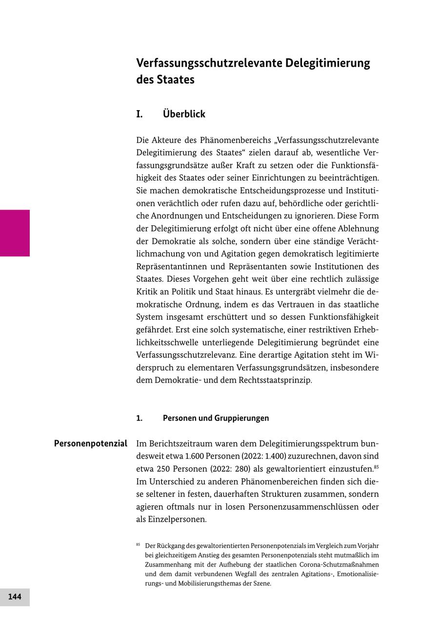 Verfassungsschutzrelevante Delegitimierung des Staates I. Überblick Die Akteure des Phänomenbereichs "Verfassungsschutzrelevante Delegitimierung des Staates" zielen darauf ab, wesentliche Verfassungsgrundsätze außer Kraft zu setzen oder die Funktionsfähigkeit des Staates oder seiner Einrichtungen zu beeinträchtigen. Sie machen demokratische Entscheidungsprozesse und Institutionen verächtlich oder rufen dazu auf, behördliche oder gerichtliche Anordnungen und Entscheidungen zu ignorieren. Diese Form der Delegitimierung erfolgt oft nicht über eine offene Ablehnung der Demokratie als solche, sondern über eine ständige Verächtlichmachung von und Agitation gegen demokratisch legitimierte Repräsentantinnen und Repräsentanten sowie Institutionen des Staates. Dieses Vorgehen geht weit über eine rechtlich zulässige Kritik an Politik und Staat hinaus. Es untergräbt vielmehr die demokratische Ordnung, indem es das Vertrauen in das staatliche System insgesamt erschüttert und so dessen Funktionsfähigkeit gefährdet. Erst eine solch systematische, einer restriktiven Erheblichkeitsschwelle unterliegende Delegitimierung begründet eine Verfassungsschutzrelevanz. Eine derartige Agitation steht im Widerspruch zu elementaren Verfassungsgrundsätzen, insbesondere dem Demokratieund dem Rechtsstaatsprinzip. 1. Personen und Gruppierungen Personenpotenzial Im Berichtszeitraum waren dem Delegitimierungsspektrum bundesweit etwa 1.600 Personen (2022: 1.400) zuzurechnen, davon sind etwa 250 Personen (2022: 280) als gewaltorientiert einzustufen.85 Im Unterschied zu anderen Phänomenbereichen finden sich diese seltener in festen, dauerhaften Strukturen zusammen, sondern agieren oftmals nur in losen Personenzusammenschlüssen oder als Einzelpersonen. 85 Der Rückgang des gewaltorientierten Personenpotenzials im Vergleich zum Vorjahr bei gleichzeitigem Anstieg des gesamten Personenpotenzials steht mutmaßlich im Zusammenhang mit der Aufhebung der staatlichen Corona-Schutzmaßnahmen und dem damit verbundenen Wegfall des zentralen Agitations-, Emotionalisierungsund Mobilisierungsthemas der Szene. 144