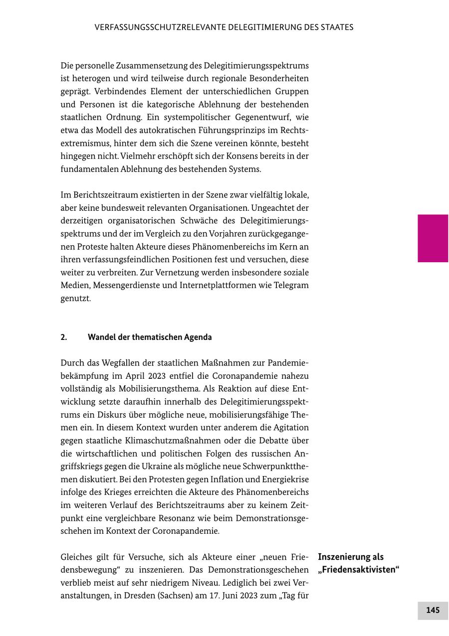 VERFASSUNGSSCHUTZRELEVANTE DELEGITIMIERUNG DES STAATES Die personelle Zusammensetzung des Delegitimierungsspektrums ist heterogen und wird teilweise durch regionale Besonderheiten geprägt. Verbindendes Element der unterschiedlichen Gruppen und Personen ist die kategorische Ablehnung der bestehenden staatlichen Ordnung. Ein systempolitischer Gegenentwurf, wie etwa das Modell des autokratischen Führungsprinzips im Rechtsextremismus, hinter dem sich die Szene vereinen könnte, besteht hingegen nicht. Vielmehr erschöpft sich der Konsens bereits in der fundamentalen Ablehnung des bestehenden Systems. Im Berichtszeitraum existierten in der Szene zwar vielfältig lokale, aber keine bundesweit relevanten Organisationen. Ungeachtet der derzeitigen organisatorischen Schwäche des Delegitimierungsspektrums und der im Vergleich zu den Vorjahren zurückgegangenen Proteste halten Akteure dieses Phänomenbereichs im Kern an ihren verfassungsfeindlichen Positionen fest und versuchen, diese weiter zu verbreiten. Zur Vernetzung werden insbesondere soziale Medien, Messengerdienste und Internetplattformen wie Telegram genutzt. 2. Wandel der thematischen Agenda Durch das Wegfallen der staatlichen Maßnahmen zur Pandemiebekämpfung im April 2023 entfiel die Coronapandemie nahezu vollständig als Mobilisierungsthema. Als Reaktion auf diese Entwicklung setzte daraufhin innerhalb des Delegitimierungsspektrums ein Diskurs über mögliche neue, mobilisierungsfähige Themen ein. In diesem Kontext wurden unter anderem die Agitation gegen staatliche Klimaschutzmaßnahmen oder die Debatte über die wirtschaftlichen und politischen Folgen des russischen Angriffskriegs gegen die Ukraine als mögliche neue Schwerpunktthemen diskutiert. Bei den Protesten gegen Inflation und Energiekrise infolge des Krieges erreichten die Akteure des Phänomenbereichs im weiteren Verlauf des Berichtszeitraums aber zu keinem Zeitpunkt eine vergleichbare Resonanz wie beim Demonstrationsgeschehen im Kontext der Coronapandemie. Gleiches gilt für Versuche, sich als Akteure einer "neuen FrieInszenierung als densbewegung" zu inszenieren. Das Demonstrationsgeschehen "Friedensaktivisten" verblieb meist auf sehr niedrigem Niveau. Lediglich bei zwei Veranstaltungen, in Dresden (Sachsen) am 17. Juni 2023 zum "Tag für 145