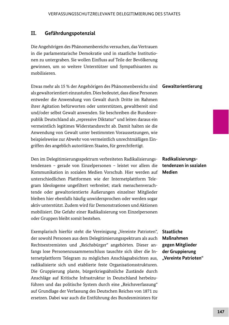 VERFASSUNGSSCHUTZRELEVANTE DELEGITIMIERUNG DES STAATES II. Gefährdungspotenzial Die Angehörigen des Phänomenbereichs versuchen, das Vertrauen in die parlamentarische Demokratie und in staatliche Institutionen zu untergraben. Sie wollen Einfluss auf Teile der Bevölkerung gewinnen, um so weitere Unterstützer und Sympathisanten zu mobilisieren. Etwas mehr als 15 % der Angehörigen des Phänomenbereichs sind Gewaltorientierung als gewaltorientiert einzustufen. Dies bedeutet, dass diese Personen entweder die Anwendung von Gewalt durch Dritte im Rahmen ihrer Agitation befürworten oder unterstützen, gewaltbereit sind und/oder selbst Gewalt anwenden. Sie beschreiben die Bundesrepublik Deutschland als "repressive Diktatur" und leiten daraus ein vermeintlich legitimes Widerstandsrecht ab. Damit halten sie die Anwendung von Gewalt unter bestimmten Voraussetzungen, wie beispielsweise zur Abwehr von vermeintlich unrechtmäßigen Eingriffen des angeblich autoritären Staates, für gerechtfertigt. Den im Delegitimierungsspektrum verbreiteten RadikalisierungsRadikalisierungstendenzen - gerade von Einzelpersonen - leistet vor allem die tendenzen in sozialen Kommunikation in sozialen Medien Vorschub. Hier werden auf Medien unterschiedlichen Plattformen wie der Internetplattform Telegram Ideologeme ungefiltert verbreitet; stark menschenverachtende oder gewaltorientierte Äußerungen einzelner Mitglieder bleiben hier ebenfalls häufig unwidersprochen oder werden sogar aktiv unterstützt. Zudem wird für Demonstrationen und Aktionen mobilisiert. Die Gefahr einer Radikalisierung von Einzelpersonen oder Gruppen bleibt somit bestehen. Exemplarisch hierfür steht die Vereinigung "Vereinte Patrioten", Staatliche der sowohl Personen aus dem Delegitimierungsspektrum als auch Maßnahmen Rechtsextremisten und "Reichsbürger" angehörten. Dieser angegen Mitglieder fangs lose Personenzusammenschluss tauschte sich über die Inder Gruppierung ternetplattform Telegram zu möglichen Anschlagsabsichten aus, "Vereinte Patrioten" radikalisierte sich und etablierte feste Organisationsstrukturen. Die Gruppierung plante, bürgerkriegsähnliche Zustände durch Anschläge auf Kritische Infrastruktur in Deutschland herbeizuführen und das politische System durch eine "Reichsverfassung" auf Grundlage der Verfassung des Deutschen Reiches von 1871 zu ersetzen. Dabei war auch die Entführung des Bundesministers für 147