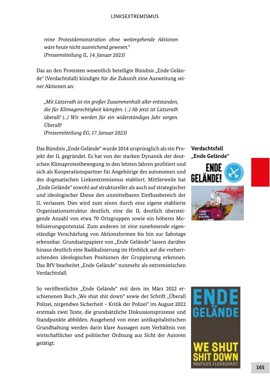 LINKSEXTREMISMUS reine Protestdemonstration ohne weitergehende Aktionen wäre heute nicht ausreichend gewesen." (Pressemitteilung IL, 14. Januar 2023) Das an den Protesten wesentlich beteiligte Bündnis "Ende Gelände" (Verdachtsfall) kündigte für die Zukunft eine Ausweitung seiner Aktionen an: "Mit Lützerath ist ein großer Zusammenhalt aller entstanden, die für Klimagerechtigkeit kämpfen. (...) Ab jetzt ist Lützerath überall! (...) Wir werden für ein widerständiges Jahr sorgen. Überall! (Pressemitteilung EG, 17. Januar 2023) Das Bündnis "Ende Gelände" wurde 2014 ursprünglich als ein ProVerdachtsfall jekt der IL gegründet. Es hat von der starken Dynamik der deut"Ende Gelände" schen Klimaprotestbewegung in den letzten Jahren profitiert und sich als Kooperationspartner für Angehörige des autonomen und des dogmatischen Linksextremismus etabliert. Mittlerweile hat "Ende Gelände" sowohl auf struktureller als auch auf strategischer und ideologischer Ebene den unmittelbaren Einflussbereich der IL verlassen. Dies wird zum einen durch eine eigene etablierte Organisationsstruktur deutlich, eine die IL deutlich übersteigende Anzahl von etwa 70 Ortsgruppen sowie ein höheres Mobilisierungspotenzial. Zum anderen ist eine zunehmende eigenständige Verschärfung von Aktionsformen bis hin zur Sabotage erkennbar. Grundsatzpapiere von "Ende Gelände" lassen darüber hinaus deutlich eine Radikalisierung im Hinblick auf die vorherrschenden ideologischen Positionen der Gruppierung erkennen. Das BfV bearbeitet "Ende Gelände" nunmehr als extremistischen Verdachtsfall. So veröffentlichte "Ende Gelände" mit dem im März 2022 erschienenen Buch "We shut shit down" sowie der Schrift "Überall Polizei, nirgendwo Sicherheit - Kritik der Polizei" im August 2022 erstmals zwei Texte, die grundsätzliche Diskussionsprozesse und Standpunkte abbilden. Ausgehend von einer antikapitalistischen Grundhaltung werden darin klare Aussagen zum Verhältnis von wirtschaftlicher und politischer Ordnung aus Sicht der Autoren getätigt: 165