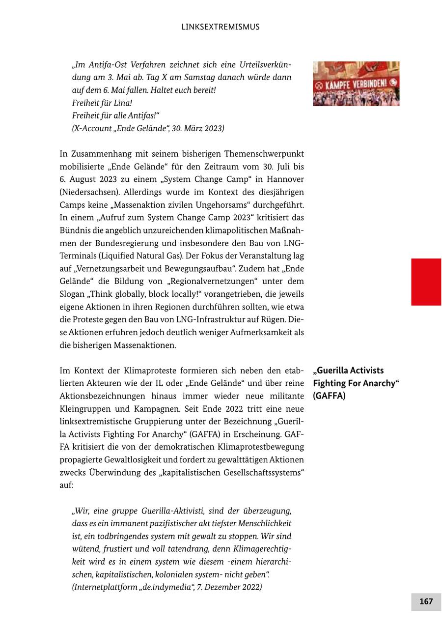 LINKSEXTREMISMUS "Im Antifa-Ost Verfahren zeichnet sich eine Urteilsverkündung am 3. Mai ab. Tag X am Samstag danach würde dann auf dem 6. Mai fallen. Haltet euch bereit! Freiheit für Lina! Freiheit für alle Antifas!" (X-Account "Ende Gelände", 30. März 2023) In Zusammenhang mit seinem bisherigen Themenschwerpunkt mobilisierte "Ende Gelände" für den Zeitraum vom 30. Juli bis 6. August 2023 zu einem "System Change Camp" in Hannover (Niedersachsen). Allerdings wurde im Kontext des diesjährigen Camps keine "Massenaktion zivilen Ungehorsams" durchgeführt. In einem "Aufruf zum System Change Camp 2023" kritisiert das Bündnis die angeblich unzureichenden klimapolitischen Maßnahmen der Bundesregierung und insbesondere den Bau von LNGTerminals (Liquified Natural Gas). Der Fokus der Veranstaltung lag auf "Vernetzungsarbeit und Bewegungsaufbau". Zudem hat "Ende Gelände" die Bildung von "Regionalvernetzungen" unter dem Slogan "Think globally, block locally!" vorangetrieben, die jeweils eigene Aktionen in ihren Regionen durchführen sollten, wie etwa die Proteste gegen den Bau von LNG-Infrastruktur auf Rügen. Diese Aktionen erfuhren jedoch deutlich weniger Aufmerksamkeit als die bisherigen Massenaktionen. Im Kontext der Klimaproteste formieren sich neben den etab"Guerilla Activists lierten Akteuren wie der IL oder "Ende Gelände" und über reine Fighting For Anarchy" Aktionsbezeichnungen hinaus immer wieder neue militante (GAFFA) Kleingruppen und Kampagnen. Seit Ende 2022 tritt eine neue linksextremistische Gruppierung unter der Bezeichnung "Guerilla Activists Fighting For Anarchy" (GAFFA) in Erscheinung. GAFFA kritisiert die von der demokratischen Klimaprotestbewegung propagierte Gewaltlosigkeit und fordert zu gewalttätigen Aktionen zwecks Überwindung des "kapitalistischen Gesellschaftssystems" auf: "Wir, eine gruppe Guerilla-Aktivisti, sind der überzeugung, dass es ein immanent pazifistischer akt tiefster Menschlichkeit ist, ein todbringendes system mit gewalt zu stoppen. Wir sind wütend, frustiert und voll tatendrang, denn Klimagerechtigkeit wird es in einem system wie diesem -einem hierarchischen, kapitalistischen, kolonialen systemnicht geben". (Internetplattform "de.indymedia", 7. Dezember 2022) 167