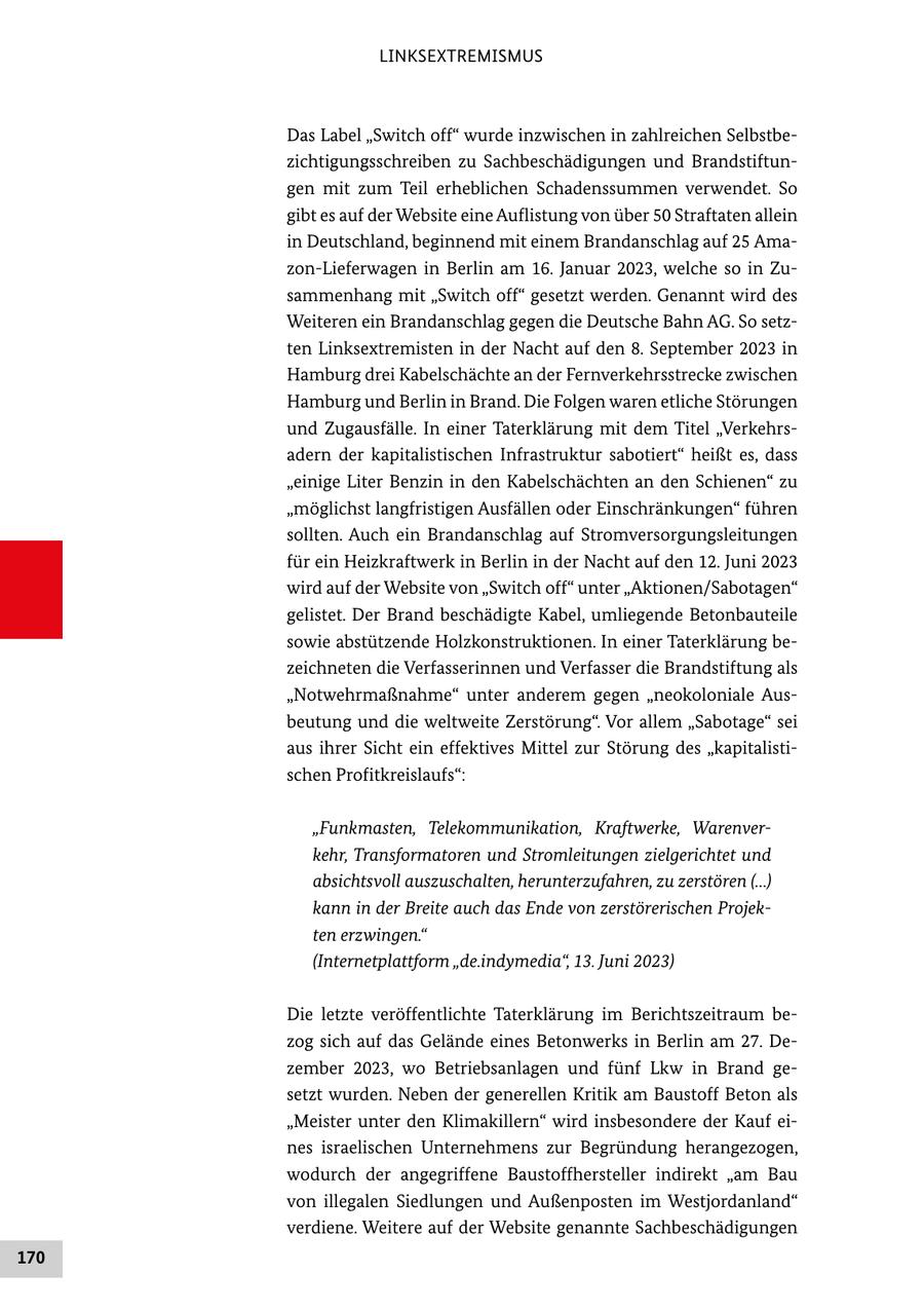 LINKSEXTREMISMUS Das Label "Switch off" wurde inzwischen in zahlreichen Selbstbezichtigungsschreiben zu Sachbeschädigungen und Brandstiftungen mit zum Teil erheblichen Schadenssummen verwendet. So gibt es auf der Website eine Auflistung von über 50 Straftaten allein in Deutschland, beginnend mit einem Brandanschlag auf 25 Amazon-Lieferwagen in Berlin am 16. Januar 2023, welche so in Zusammenhang mit "Switch off" gesetzt werden. Genannt wird des Weiteren ein Brandanschlag gegen die Deutsche Bahn AG. So setzten Linksextremisten in der Nacht auf den 8. September 2023 in Hamburg drei Kabelschächte an der Fernverkehrsstrecke zwischen Hamburg und Berlin in Brand. Die Folgen waren etliche Störungen und Zugausfälle. In einer Taterklärung mit dem Titel "Verkehrsadern der kapitalistischen Infrastruktur sabotiert" heißt es, dass "einige Liter Benzin in den Kabelschächten an den Schienen" zu "möglichst langfristigen Ausfällen oder Einschränkungen" führen sollten. Auch ein Brandanschlag auf Stromversorgungsleitungen für ein Heizkraftwerk in Berlin in der Nacht auf den 12. Juni 2023 wird auf der Website von "Switch off" unter "Aktionen/Sabotagen" gelistet. Der Brand beschädigte Kabel, umliegende Betonbauteile sowie abstützende Holzkonstruktionen. In einer Taterklärung bezeichneten die Verfasserinnen und Verfasser die Brandstiftung als "Notwehrmaßnahme" unter anderem gegen "neokoloniale Ausbeutung und die weltweite Zerstörung". Vor allem "Sabotage" sei aus ihrer Sicht ein effektives Mittel zur Störung des "kapitalistischen Profitkreislaufs": "Funkmasten, Telekommunikation, Kraftwerke, Warenverkehr, Transformatoren und Stromleitungen zielgerichtet und absichtsvoll auszuschalten, herunterzufahren, zu zerstören (...) kann in der Breite auch das Ende von zerstörerischen Projekten erzwingen." (Internetplattform "de.indymedia", 13. Juni 2023) Die letzte veröffentlichte Taterklärung im Berichtszeitraum bezog sich auf das Gelände eines Betonwerks in Berlin am 27. Dezember 2023, wo Betriebsanlagen und fünf Lkw in Brand gesetzt wurden. Neben der generellen Kritik am Baustoff Beton als "Meister unter den Klimakillern" wird insbesondere der Kauf eines israelischen Unternehmens zur Begründung herangezogen, wodurch der angegriffene Baustoffhersteller indirekt "am Bau von illegalen Siedlungen und Außenposten im Westjordanland" verdiene. Weitere auf der Website genannte Sachbeschädigungen 170