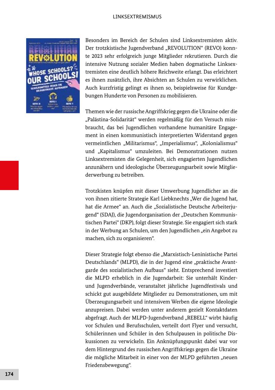 LINKSEXTREMISMUS Besonders im Bereich der Schulen sind Linksextremisten aktiv. Der trotzkistische Jugendverband "REVOLUTION" (REVO) konnte 2023 sehr erfolgreich junge Mitglieder rekrutieren. Durch die intensive Nutzung sozialer Medien haben dogmatische Linksextremisten eine deutlich höhere Reichweite erlangt. Das erleichtert es ihnen zusätzlich, ihre Absichten an Schulen zu verwirklichen. Auch kurzfristig gelingt es ihnen so, beispielsweise für Kundgebungen Hunderte von Personen zu mobilisieren. Themen wie der russische Angriffskrieg gegen die Ukraine oder die "Palästina-Solidarität" werden regelmäßig für den Versuch missbraucht, das bei Jugendlichen vorhandene humanitäre Engagement in einen kommunistisch interpretierten Widerstand gegen vermeintlichen "Militarismus", "Imperialismus", "Kolonialismus" und "Kapitalismus" umzuleiten. Bei Demonstrationen nutzen Linksextremisten die Gelegenheit, sich engagierten Jugendlichen anzunähern und ideologische Überzeugungsarbeit sowie Mitgliederwerbung zu betreiben. Trotzkisten knüpfen mit dieser Umwerbung Jugendlicher an die von ihnen zitierte Strategie Karl Liebknechts "Wer die Jugend hat, hat die Armee" an. Auch die "Sozialistische Deutsche Arbeiterjugend" (SDAJ), die Jugendorganisation der "Deutschen Kommunistischen Partei" (DKP), folgt dieser Strategie. Sie engagiert sich stark in der Werbung an Schulen, um den Jugendlichen "ein Angebot zu machen, sich zu organisieren". Dieser Strategie folgt ebenso die "Marxistisch-Leninistische Partei Deutschlands" (MLPD), die in der Jugend eine "praktische Avantgarde des sozialistischen Aufbaus" sieht. Entsprechend investiert die MLPD erheblich in die Jugendarbeit: Sie unterhält Kinderund Jugendverbände, veranstaltet jährliche Jugendfestivals und schickt gut ausgebildete Mitglieder zu Demonstrationen, um mit Überzeugungsarbeit und intensivem Werben die eigene Ideologie anzupreisen. Dabei werden unter anderem gezielt Kontaktdaten abgefragt. Auch der MLPD-Jugendverband "REBELL" wirbt häufig vor Schulen und Berufsschulen, verteilt dort Flyer und versucht, Schülerinnen und Schüler in den Schulpausen in politische Diskussionen zu verwickeln. Ein Anknüpfungspunkt dabei war vor dem Hintergrund des russischen Angriffskriegs gegen die Ukraine die mögliche Mitarbeit in einer von der MLPD geführten "neuen Friedensbewegung". 174