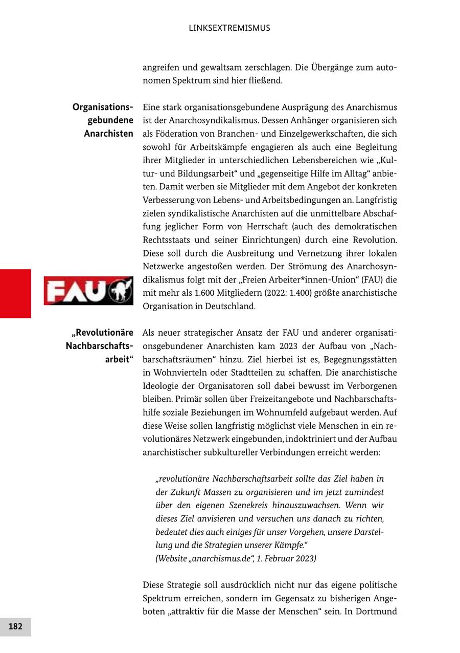 LINKSEXTREMISMUS angreifen und gewaltsam zerschlagen. Die Übergänge zum autonomen Spektrum sind hier fließend. OrganisationsEine stark organisationsgebundene Ausprägung des Anarchismus gebundene ist der Anarchosyndikalismus. Dessen Anhänger organisieren sich Anarchisten als Föderation von Branchenund Einzelgewerkschaften, die sich sowohl für Arbeitskämpfe engagieren als auch eine Begleitung ihrer Mitglieder in unterschiedlichen Lebensbereichen wie "Kulturund Bildungsarbeit" und "gegenseitige Hilfe im Alltag" anbieten. Damit werben sie Mitglieder mit dem Angebot der konkreten Verbesserung von Lebensund Arbeitsbedingungen an. Langfristig zielen syndikalistische Anarchisten auf die unmittelbare Abschaffung jeglicher Form von Herrschaft (auch des demokratischen Rechtsstaats und seiner Einrichtungen) durch eine Revolution. Diese soll durch die Ausbreitung und Vernetzung ihrer lokalen Netzwerke angestoßen werden. Der Strömung des Anarchosyndikalismus folgt mit der "Freien Arbeiter*innen-Union" (FAU) die mit mehr als 1.600 Mitgliedern (2022: 1.400) größte anarchistische Organisation in Deutschland. "Revolutionäre Als neuer strategischer Ansatz der FAU und anderer organisatiNachbarschaftsonsgebundener Anarchisten kam 2023 der Aufbau von "Nacharbeit" barschaftsräumen" hinzu. Ziel hierbei ist es, Begegnungsstätten in Wohnvierteln oder Stadtteilen zu schaffen. Die anarchistische Ideologie der Organisatoren soll dabei bewusst im Verborgenen bleiben. Primär sollen über Freizeitangebote und Nachbarschaftshilfe soziale Beziehungen im Wohnumfeld aufgebaut werden. Auf diese Weise sollen langfristig möglichst viele Menschen in ein revolutionäres Netzwerk eingebunden, indoktriniert und der Aufbau anarchistischer subkultureller Verbindungen erreicht werden: "revolutionäre Nachbarschaftsarbeit sollte das Ziel haben in der Zukunft Massen zu organisieren und im jetzt zumindest über den eigenen Szenekreis hinauszuwachsen. Wenn wir dieses Ziel anvisieren und versuchen uns danach zu richten, bedeutet dies auch einiges für unser Vorgehen, unsere Darstellung und die Strategien unserer Kämpfe." (Website "anarchismus.de", 1. Februar 2023) Diese Strategie soll ausdrücklich nicht nur das eigene politische Spektrum erreichen, sondern im Gegensatz zu bisherigen Angeboten "attraktiv für die Masse der Menschen" sein. In Dortmund 182