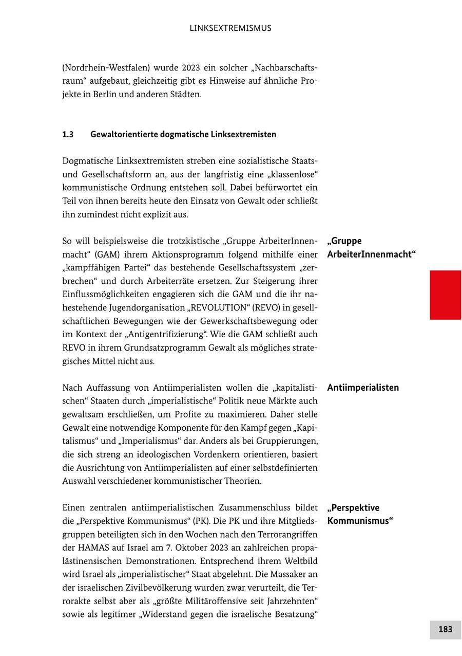 LINKSEXTREMISMUS (Nordrhein-Westfalen) wurde 2023 ein solcher "Nachbarschaftsraum" aufgebaut, gleichzeitig gibt es Hinweise auf ähnliche Projekte in Berlin und anderen Städten. 1.3 Gewaltorientierte dogmatische Linksextremisten Dogmatische Linksextremisten streben eine sozialistische Staatsund Gesellschaftsform an, aus der langfristig eine "klassenlose" kommunistische Ordnung entstehen soll. Dabei befürwortet ein Teil von ihnen bereits heute den Einsatz von Gewalt oder schließt ihn zumindest nicht explizit aus. So will beispielsweise die trotzkistische "Gruppe ArbeiterInnen"Gruppe macht" (GAM) ihrem Aktionsprogramm folgend mithilfe einer ArbeiterInnenmacht" "kampffähigen Partei" das bestehende Gesellschaftssystem "zerbrechen" und durch Arbeiterräte ersetzen. Zur Steigerung ihrer Einflussmöglichkeiten engagieren sich die GAM und die ihr nahestehende Jugendorganisation "REVOLUTION" (REVO) in gesellschaftlichen Bewegungen wie der Gewerkschaftsbewegung oder im Kontext der "Antigentrifizierung". Wie die GAM schließt auch REVO in ihrem Grundsatzprogramm Gewalt als mögliches strategisches Mittel nicht aus. Nach Auffassung von Antiimperialisten wollen die "kapitalistiAntiimperialisten schen" Staaten durch "imperialistische" Politik neue Märkte auch gewaltsam erschließen, um Profite zu maximieren. Daher stelle Gewalt eine notwendige Komponente für den Kampf gegen "Kapitalismus" und "Imperialismus" dar. Anders als bei Gruppierungen, die sich streng an ideologischen Vordenkern orientieren, basiert die Ausrichtung von Antiimperialisten auf einer selbstdefinierten Auswahl verschiedener kommunistischer Theorien. Einen zentralen antiimperialistischen Zusammenschluss bildet "Perspektive die "Perspektive Kommunismus" (PK). Die PK und ihre MitgliedsKommunismus" gruppen beteiligten sich in den Wochen nach den Terrorangriffen der HAMAS auf Israel am 7. Oktober 2023 an zahlreichen propalästinensischen Demonstrationen. Entsprechend ihrem Weltbild wird Israel als "imperialistischer" Staat abgelehnt. Die Massaker an der israelischen Zivilbevölkerung wurden zwar verurteilt, die Terrorakte selbst aber als "größte Militäroffensive seit Jahrzehnten" sowie als legitimer "Widerstand gegen die israelische Besatzung" 183