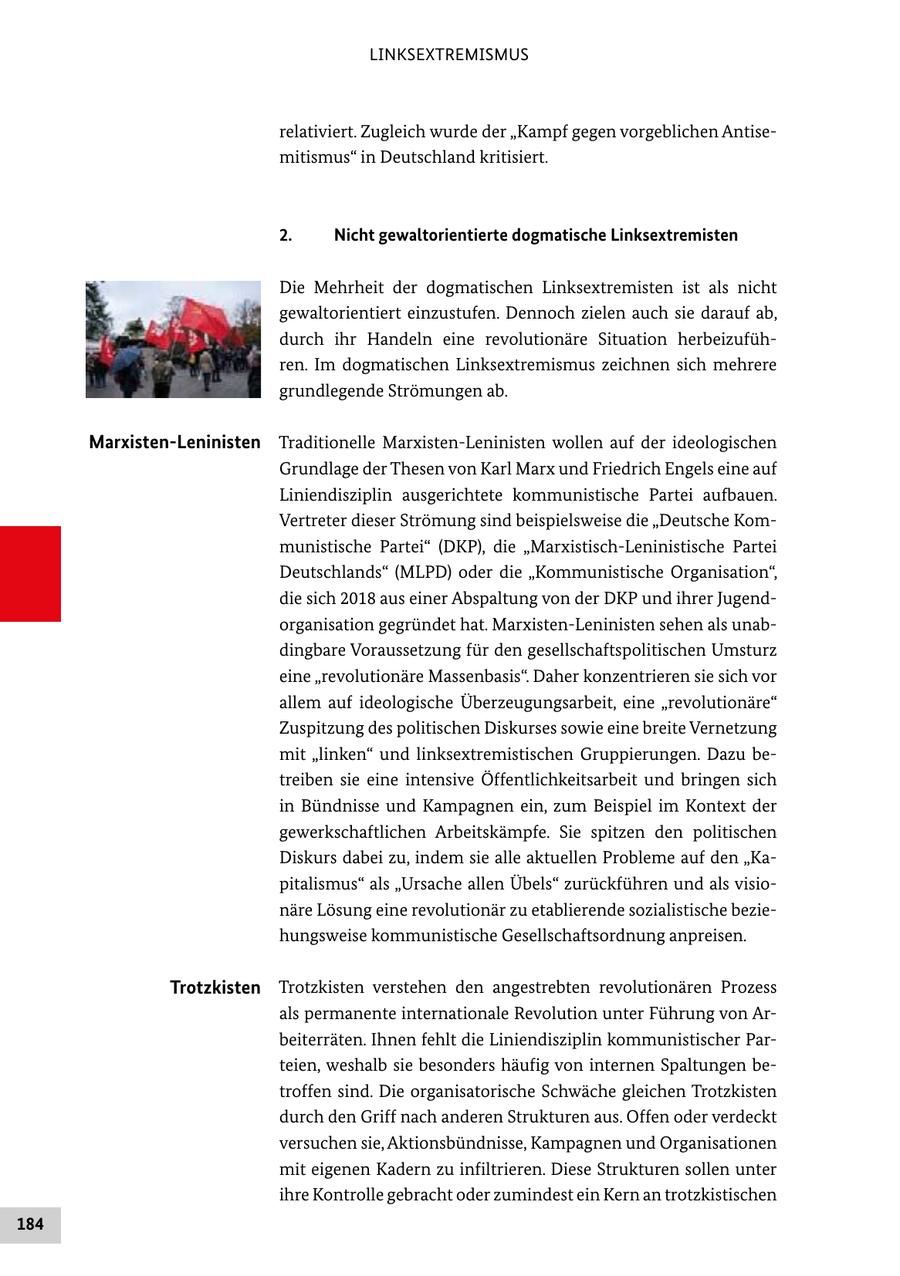 LINKSEXTREMISMUS relativiert. Zugleich wurde der "Kampf gegen vorgeblichen Antisemitismus" in Deutschland kritisiert. 2. Nicht gewaltorientierte dogmatische Linksextremisten Die Mehrheit der dogmatischen Linksextremisten ist als nicht gewaltorientiert einzustufen. Dennoch zielen auch sie darauf ab, durch ihr Handeln eine revolutionäre Situation herbeizuführen. Im dogmatischen Linksextremismus zeichnen sich mehrere grundlegende Strömungen ab. Marxisten-Leninisten Traditionelle Marxisten-Leninisten wollen auf der ideologischen Grundlage der Thesen von Karl Marx und Friedrich Engels eine auf Liniendisziplin ausgerichtete kommunistische Partei aufbauen. Vertreter dieser Strömung sind beispielsweise die "Deutsche Kommunistische Partei" (DKP), die "Marxistisch-Leninistische Partei Deutschlands" (MLPD) oder die "Kommunistische Organisation", die sich 2018 aus einer Abspaltung von der DKP und ihrer Jugendorganisation gegründet hat. Marxisten-Leninisten sehen als unabdingbare Voraussetzung für den gesellschaftspolitischen Umsturz eine "revolutionäre Massenbasis". Daher konzentrieren sie sich vor allem auf ideologische Überzeugungsarbeit, eine "revolutionäre" Zuspitzung des politischen Diskurses sowie eine breite Vernetzung mit "linken" und linksextremistischen Gruppierungen. Dazu betreiben sie eine intensive Öffentlichkeitsarbeit und bringen sich in Bündnisse und Kampagnen ein, zum Beispiel im Kontext der gewerkschaftlichen Arbeitskämpfe. Sie spitzen den politischen Diskurs dabei zu, indem sie alle aktuellen Probleme auf den "Kapitalismus" als "Ursache allen Übels" zurückführen und als visionäre Lösung eine revolutionär zu etablierende sozialistische beziehungsweise kommunistische Gesellschaftsordnung anpreisen. Trotzkisten Trotzkisten verstehen den angestrebten revolutionären Prozess als permanente internationale Revolution unter Führung von Arbeiterräten. Ihnen fehlt die Liniendisziplin kommunistischer Parteien, weshalb sie besonders häufig von internen Spaltungen betroffen sind. Die organisatorische Schwäche gleichen Trotzkisten durch den Griff nach anderen Strukturen aus. Offen oder verdeckt versuchen sie, Aktionsbündnisse, Kampagnen und Organisationen mit eigenen Kadern zu infiltrieren. Diese Strukturen sollen unter ihre Kontrolle gebracht oder zumindest ein Kern an trotzkistischen 184