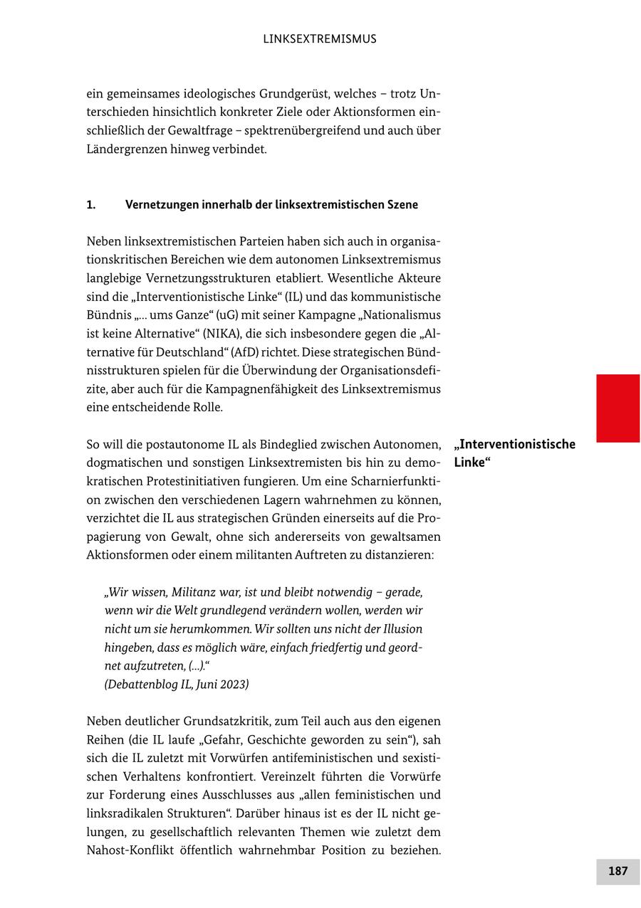LINKSEXTREMISMUS ein gemeinsames ideologisches Grundgerüst, welches - trotz Unterschieden hinsichtlich konkreter Ziele oder Aktionsformen einschließlich der Gewaltfrage - spektrenübergreifend und auch über Ländergrenzen hinweg verbindet. 1. Vernetzungen innerhalb der linksextremistischen Szene Neben linksextremistischen Parteien haben sich auch in organisationskritischen Bereichen wie dem autonomen Linksextremismus langlebige Vernetzungsstrukturen etabliert. Wesentliche Akteure sind die "Interventionistische Linke" (IL) und das kommunistische Bündnis "... ums Ganze" (uG) mit seiner Kampagne "Nationalismus ist keine Alternative" (NIKA), die sich insbesondere gegen die "Alternative für Deutschland" (AfD) richtet. Diese strategischen Bündnisstrukturen spielen für die Überwindung der Organisationsdefizite, aber auch für die Kampagnenfähigkeit des Linksextremismus eine entscheidende Rolle. So will die postautonome IL als Bindeglied zwischen Autonomen, "Interventionistische dogmatischen und sonstigen Linksextremisten bis hin zu demoLinke" kratischen Protestinitiativen fungieren. Um eine Scharnierfunktion zwischen den verschiedenen Lagern wahrnehmen zu können, verzichtet die IL aus strategischen Gründen einerseits auf die Propagierung von Gewalt, ohne sich andererseits von gewaltsamen Aktionsformen oder einem militanten Auftreten zu distanzieren: "Wir wissen, Militanz war, ist und bleibt notwendig - gerade, wenn wir die Welt grundlegend verändern wollen, werden wir nicht um sie herumkommen. Wir sollten uns nicht der Illusion hingeben, dass es möglich wäre, einfach friedfertig und geordnet aufzutreten, (...)." (Debattenblog IL, Juni 2023) Neben deutlicher Grundsatzkritik, zum Teil auch aus den eigenen Reihen (die IL laufe "Gefahr, Geschichte geworden zu sein"), sah sich die IL zuletzt mit Vorwürfen antifeministischen und sexistischen Verhaltens konfrontiert. Vereinzelt führten die Vorwürfe zur Forderung eines Ausschlusses aus "allen feministischen und linksradikalen Strukturen". Darüber hinaus ist es der IL nicht gelungen, zu gesellschaftlich relevanten Themen wie zuletzt dem Nahost-Konflikt öffentlich wahrnehmbar Position zu beziehen. 187