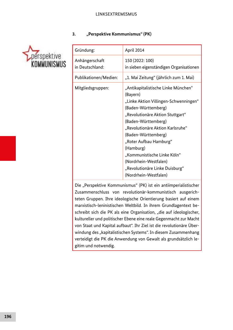 LINKSEXTREMISMUS 3. "Perspektive Kommunismus" (PK) Gründung: April 2014 Anhängerschaft 150 (2022: 100) in Deutschland: in sieben eigenständigen Organisationen Publikationen/Medien: "1. Mai Zeitung" (jährlich zum 1. Mai) Mitgliedsgruppen: "Antikapitalistische Linke München" (Bayern) "Linke Aktion Villingen-Schwenningen" (Baden-Württemberg) "Revolutionäre Aktion Stuttgart" (Baden-Württemberg) "Revolutionäre Aktion Karlsruhe" (Baden-Württemberg) "Roter Aufbau Hamburg" (Hamburg) "Kommunistische Linke Köln" (Nordrhein-Westfalen) "Revolutionäre Linke Duisburg" (Nordrhein-Westfalen) Die "Perspektive Kommunismus" (PK) ist ein antiimperialistischer Zusammenschluss von revolutionär-kommunistisch ausgerichteten Gruppen. Ihre ideologische Orientierung basiert auf einem marxistisch-leninistischen Weltbild. In ihrem Grundlagentext beschreibt sich die PK als eine Organisation, "die auf ideologischer, kultureller und politischer Ebene eine reale Gegenmacht zur Macht von Staat und Kapital aufbaut". Ihr Ziel ist die revolutionäre Überwindung des "kapitalistischen Systems". In diesem Zusammenhang verteidigt die PK die Anwendung von Gewalt als grundsätzlich legitim und notwendig. 196
