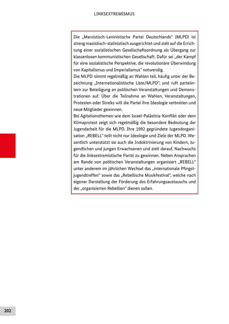 LINKSEXTREMISMUS Die "Marxistisch-Leninistische Partei Deutschlands" (MLPD) ist streng maoistisch-stalinistisch ausgerichtet und zielt auf die Errichtung einer sozialistischen Gesellschaftsordnung als Übergang zur klassenlosen kommunistischen Gesellschaft. Dafür sei "der Kampf für eine sozialistische Perspektive, die revolutionäre Überwindung von Kapitalismus und Imperialismus" notwendig. Die MLPD nimmt regelmäßig an Wahlen teil, häufig unter der Bezeichnung "Internationalistische Liste/MLPD", und ruft parteiintern zur Beteiligung an politischen Veranstaltungen und Demonstrationen auf. Über die Teilnahme an Wahlen, Veranstaltungen, Protesten oder Streiks will die Partei ihre Ideologie verbreiten und neue Mitglieder gewinnen. Bei Agitationsthemen wie dem Israel-Palästina-Konflikt oder dem Klimaprotest zeigt sich regelmäßig die besondere Bedeutung der Jugendarbeit für die MLPD. Ihre 1992 gegründete Jugendorganisation "REBELL" teilt nicht nur Ideologie und Ziele der MLPD. Wesentlich unterstützt sie auch die Indoktrinierung von Kindern, Jugendlichen und jungen Erwachsenen und zielt darauf, Nachwuchs für die linksextremistische Partei zu gewinnen. Neben Ansprachen am Rande von politischen Veranstaltungen organisiert "REBELL" unter anderem im jährlichen Wechsel das "internationale Pfingstjugendtreffen" sowie das "Rebellische Musikfestival", welche nach eigener Darstellung der Förderung des Erfahrungsaustauschs und der "organisierten Rebellion" dienen sollen. 202