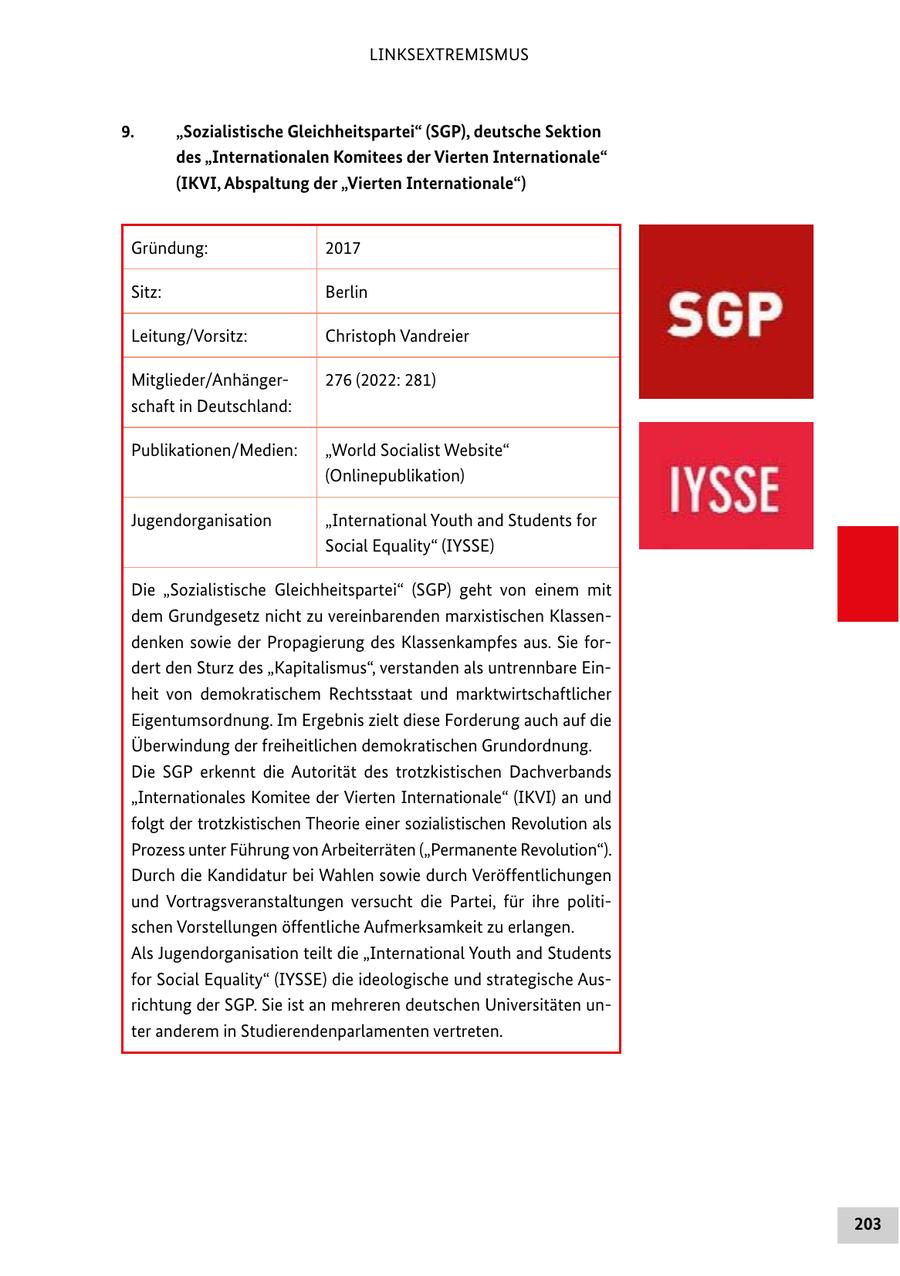 LINKSEXTREMISMUS 9. "Sozialistische Gleichheitspartei" (SGP), deutsche Sektion des "Internationalen Komitees der Vierten Internationale" (IKVI, Abspaltung der "Vierten Internationale") Gründung: 2017 Sitz: Berlin Leitung/Vorsitz: Christoph Vandreier Mitglieder/Anhänger276 (2022: 281) schaft in Deutschland: Publikationen/Medien: "World Socialist Website" (Onlinepublikation) Jugendorganisation "International Youth and Students for Social Equality" (IYSSE) Die "Sozialistische Gleichheitspartei" (SGP) geht von einem mit dem Grundgesetz nicht zu vereinbarenden marxistischen Klassendenken sowie der Propagierung des Klassenkampfes aus. Sie fordert den Sturz des "Kapitalismus", verstanden als untrennbare Einheit von demokratischem Rechtsstaat und marktwirtschaftlicher Eigentumsordnung. Im Ergebnis zielt diese Forderung auch auf die Überwindung der freiheitlichen demokratischen Grundordnung. Die SGP erkennt die Autorität des trotzkistischen Dachverbands "Internationales Komitee der Vierten Internationale" (IKVI) an und folgt der trotzkistischen Theorie einer sozialistischen Revolution als Prozess unter Führung von Arbeiterräten ("Permanente Revolution"). Durch die Kandidatur bei Wahlen sowie durch Veröffentlichungen und Vortragsveranstaltungen versucht die Partei, für ihre politischen Vorstellungen öffentliche Aufmerksamkeit zu erlangen. Als Jugendorganisation teilt die "International Youth and Students for Social Equality" (IYSSE) die ideologische und strategische Ausrichtung der SGP. Sie ist an mehreren deutschen Universitäten unter anderem in Studierendenparlamenten vertreten. 203