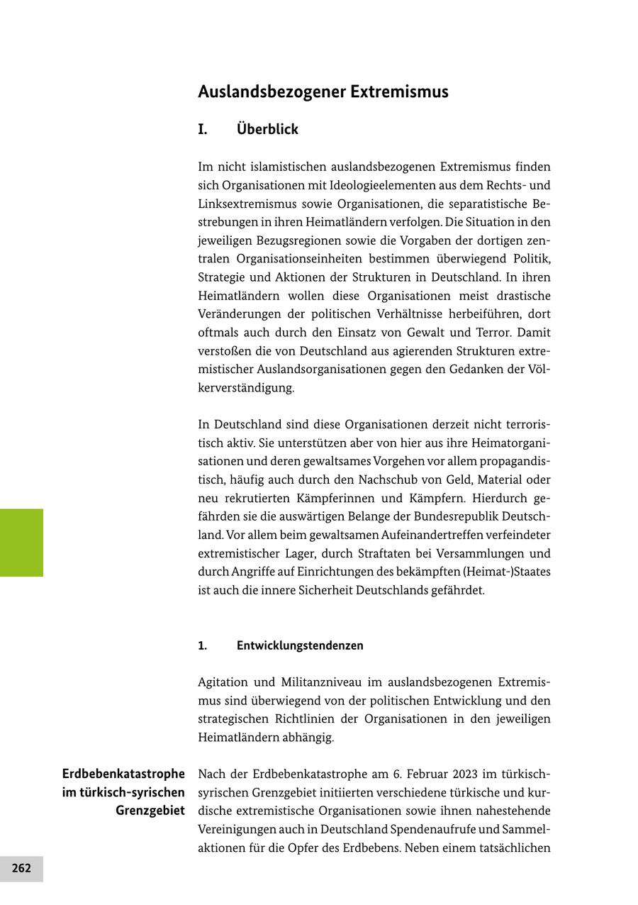 Auslandsbezogener Extremismus I. Überblick Im nicht islamistischen auslandsbezogenen Extremismus finden sich Organisationen mit Ideologieelementen aus dem Rechtsund Linksextremismus sowie Organisationen, die separatistische Bestrebungen in ihren Heimatländern verfolgen. Die Situation in den jeweiligen Bezugsregionen sowie die Vorgaben der dortigen zentralen Organisationseinheiten bestimmen überwiegend Politik, Strategie und Aktionen der Strukturen in Deutschland. In ihren Heimatländern wollen diese Organisationen meist drastische Veränderungen der politischen Verhältnisse herbeiführen, dort oftmals auch durch den Einsatz von Gewalt und Terror. Damit verstoßen die von Deutschland aus agierenden Strukturen extremistischer Auslandsorganisationen gegen den Gedanken der Völkerverständigung. In Deutschland sind diese Organisationen derzeit nicht terroristisch aktiv. Sie unterstützen aber von hier aus ihre Heimatorganisationen und deren gewaltsames Vorgehen vor allem propagandistisch, häufig auch durch den Nachschub von Geld, Material oder neu rekrutierten Kämpferinnen und Kämpfern. Hierdurch gefährden sie die auswärtigen Belange der Bundesrepublik Deutschland. Vor allem beim gewaltsamen Aufeinandertreffen verfeindeter extremistischer Lager, durch Straftaten bei Versammlungen und durch Angriffe auf Einrichtungen des bekämpften (Heimat-)Staates ist auch die innere Sicherheit Deutschlands gefährdet. 1. Entwicklungstendenzen Agitation und Militanzniveau im auslandsbezogenen Extremismus sind überwiegend von der politischen Entwicklung und den strategischen Richtlinien der Organisationen in den jeweiligen Heimatländern abhängig. Erdbebenkatastrophe Nach der Erdbebenkatastrophe am 6. Februar 2023 im türkischim türkisch-syrischen syrischen Grenzgebiet initiierten verschiedene türkische und kurGrenzgebiet dische extremistische Organisationen sowie ihnen nahestehende Vereinigungen auch in Deutschland Spendenaufrufe und Sammelaktionen für die Opfer des Erdbebens. Neben einem tatsächlichen 262
