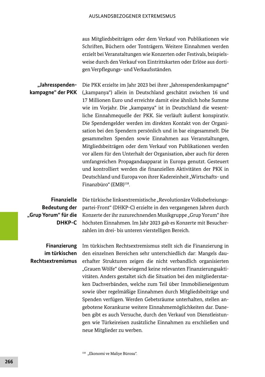 AUSLANDSBEZOGENER EXTREMISMUS aus Mitgliedsbeiträgen oder dem Verkauf von Publikationen wie Schriften, Büchern oder Tonträgern. Weitere Einnahmen werden erzielt bei Veranstaltungen wie Konzerten oder Festivals, beispielsweise durch den Verkauf von Eintrittskarten oder Erlöse aus dortigen Verpflegungsund Verkaufsständen. "JahresspendenDie PKK erzielte im Jahr 2023 bei ihrer "Jahresspendenkampagne" kampagne" der PKK ("kampanya") allein in Deutschland geschätzt zwischen 16 und 17 Millionen Euro und erreichte damit eine ähnlich hohe Summe wie im Vorjahr. Die "kampanya" ist in Deutschland die wesentliche Einnahmequelle der PKK. Sie verläuft äußerst konspirativ. Die Spendengelder werden im direkten Kontakt von der Organisation bei den Spendern persönlich und in bar eingesammelt. Die gesammelten Spenden sowie Einnahmen aus Veranstaltungen, Mitgliedsbeiträgen oder dem Verkauf von Publikationen werden vor allem für den Unterhalt der Organisation, aber auch für deren umfangreichen Propagandaapparat in Europa genutzt. Gesteuert und kontrolliert werden die finanziellen Aktivitäten der PKK in Deutschland und Europa von ihrer Kadereinheit "Wirtschaftsund Finanzbüro" (EMB)118. Finanzielle Die türkische linksextremistische "Revolutionäre VolksbefreiungsBedeutung der partei-Front" (DHKP-C) erzielte in den vergangenen Jahren durch "Grup Yorum" für die Konzerte der ihr zuzurechnenden Musikgruppe "Grup Yorum" ihre DHKP-C höchsten Einnahmen. Im Jahr 2023 gab es Konzerte mit Besucherzahlen im dreibis unteren vierstelligen Bereich. Finanzierung Im türkischen Rechtsextremismus stellt sich die Finanzierung in im türkischen den einzelnen Bereichen sehr unterschiedlich dar: Mangels dauRechtsextremismus erhafter Strukturen zeigen die nicht verbandlich organisierten "Grauen Wölfe" überwiegend keine relevanten Finanzierungsaktivitäten. Anders gestaltet sich die Situation bei den mitgliederstarken Dachverbänden, welche zum Teil über Immobilieneigentum sowie über regelmäßige Einnahmen durch Mitgliedsbeiträge und Spenden verfügen. Werden Gebetsräume unterhalten, stellen angebotene Korankurse weitere Einnahmemöglichkeiten dar. Daneben gibt es auch Versuche, durch den Verkauf von Dienstleistungen wie Türkeireisen zusätzliche Einnahmen zu erschließen und neue Mitglieder zu werben. 118 "Ekonomi ve Maliye Bürosu". 266