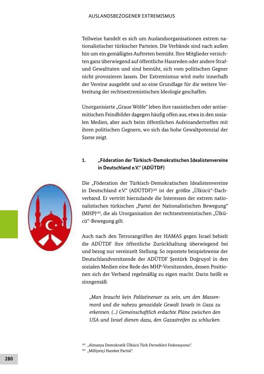 AUSLANDSBEZOGENER EXTREMISMUS Teilweise handelt es sich um Auslandsorganisationen extrem nationalistischer türkischer Parteien. Die Verbände sind nach außen hin um ein gemäßigtes Auftreten bemüht. Ihre Mitglieder verzichten ganz überwiegend auf öffentliche Hassreden oder andere Strafund Gewalttaten und sind bemüht, sich vom politischen Gegner nicht provozieren lassen. Der Extremismus wird mehr innerhalb der Vereine ausgelebt und so eine Grundlage für die weitere Verbreitung der rechtsextremistischen Ideologie geschaffen. Unorganisierte "Graue Wölfe" leben ihre rassistischen oder antisemitischen Feindbilder dagegen häufig offen aus, etwa in den sozialen Medien, aber auch beim öffentlichen Aufeinandertreffen mit ihren politischen Gegnern, wo sich das hohe Gewaltpotenzial der Szene zeigt. 1. "Föderation der Türkisch-Demokratischen Idealistenvereine in Deutschland e.V." (ADÜTDF) Die "Föderation der Türkisch-Demokratischen Idealistenvereine in Deutschland e.V." (ADÜTDF)142 ist der größte "Ülkücü"-Dachverband. Er vertritt hierzulande die Interessen der extrem nationalistischen türkischen "Partei der Nationalistischen Bewegung" (MHP)143, die als Urorganisation der rechtsextremistischen "Ülkücü"-Bewegung gilt. Auch nach den Terrorangriffen der HAMAS gegen Israel behielt die ADÜTDF ihre öffentliche Zurückhaltung überwiegend bei und bezog nur vereinzelt Stellung. So repostete beispielsweise der Deutschlandvorsitzende der ADÜTDF Sentürk Dogruyol in den sozialen Medien eine Rede des MHP-Vorsitzenden, dessen Positionen sich der Verband regelmäßig zu eigen macht. Darin heißt es sinngemäß: "Man braucht kein Palästinenser zu sein, um den Massenmord und die nahezu genozidale Gewalt Israels in Gaza zu erkennen. (...) Gemeinschaftlich erdachte Pläne zwischen den USA und Israel dienen dazu, den Gazastreifen zu schlucken. 142 "Almanya Demokratik Ülkücü Türk Dernekleri Federasyonu". 143 "Milliyetci Hareket Partisi". 280