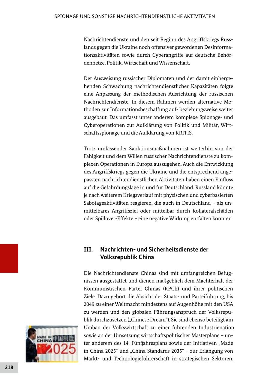 SPIONAGE UND SONSTIGE NACHRICHTENDIENSTLICHE AKTIVITÄTEN Nachrichtendienste und den seit Beginn des Angriffskriegs Russlands gegen die Ukraine noch offensiver gewordenen Desinformationsaktivitäten sowie durch Cyberangriffe auf deutsche Behördennetze, Politik, Wirtschaft und Wissenschaft. Der Ausweisung russischer Diplomaten und der damit einhergehenden Schwächung nachrichtendienstlicher Kapazitäten folgte eine Anpassung der methodischen Ausrichtung der russischen Nachrichtendienste. In diesem Rahmen werden alternative Methoden zur Informationsbeschaffung aufbeziehungsweise weiter ausgebaut. Das umfasst unter anderem komplexe Spionageund Cyberoperationen zur Aufklärung von Politik und Militär, Wirtschaftsspionage und die Aufklärung von KRITIS. Trotz umfassender Sanktionsmaßnahmen ist weiterhin von der Fähigkeit und dem Willen russischer Nachrichtendienste zu komplexen Operationen in Europa auszugehen. Auch die Entwicklung des Angriffskriegs gegen die Ukraine und die entsprechend angepassten nachrichtendienstlichen Aktivitäten haben einen Einfluss auf die Gefährdungslage in und für Deutschland. Russland könnte je nach weiterem Kriegsverlauf mit physischen und cyberbasierten Sabotageaktivitäten reagieren, die auch in Deutschland - als unmittelbares Angriffsziel oder mittelbar durch Kollateralschäden oder Spillover-Effekte - eine negative Wirkung entfalten könnten. III. Nachrichtenund Sicherheitsdienste der Volksrepublik China Die Nachrichtendienste Chinas sind mit umfangreichen Befugnissen ausgestattet und dienen maßgeblich dem Machterhalt der Kommunistischen Partei Chinas (KPCh) und ihrer politischen Ziele. Dazu gehört die Absicht der Staatsund Parteiführung, bis 2049 zu einer Weltmacht mindestens auf Augenhöhe mit den USA zu werden und den globalen Führungsanspruch der Volksrepublik durchzusetzen ("Chinese Dream"). Sie sind ebenso beteiligt am Umbau der Volkswirtschaft zu einer führenden Industrienation sowie an der Umsetzung wirtschaftspolitischer Masterpläne - unter anderem des 14. Fünfjahresplans sowie der Initiativen "Made in China 2025" und "China Standards 2035" - zur Erlangung von Marktund Technologieführerschaft in strategischen Sektoren. 318