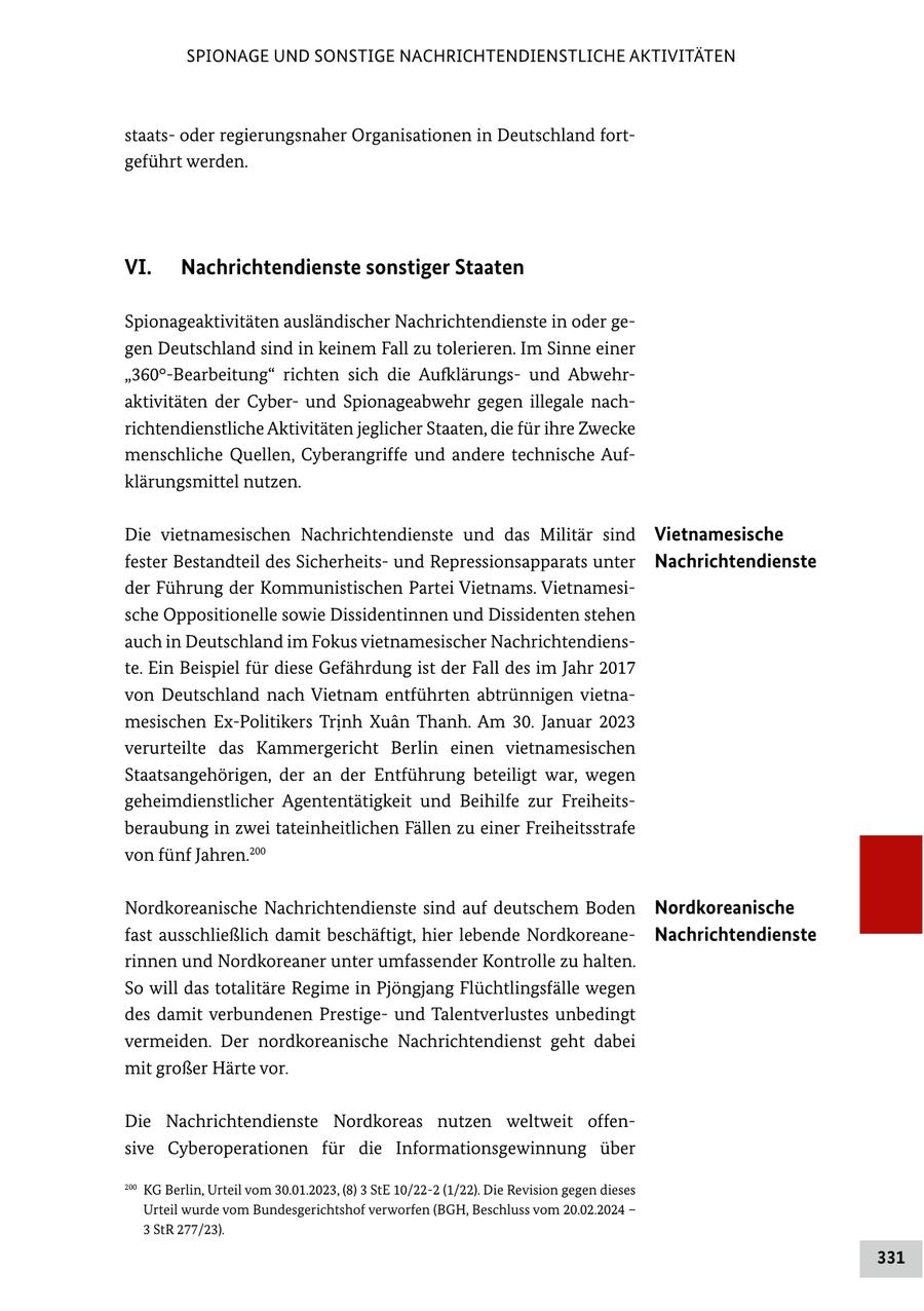 SPIONAGE UND SONSTIGE NACHRICHTENDIENSTLICHE AKTIVITÄTEN staatsoder regierungsnaher Organisationen in Deutschland fortgeführt werden. VI. Nachrichtendienste sonstiger Staaten Spionageaktivitäten ausländischer Nachrichtendienste in oder gegen Deutschland sind in keinem Fall zu tolerieren. Im Sinne einer "360deg-Bearbeitung" richten sich die Aufklärungsund Abwehraktivitäten der Cyberund Spionageabwehr gegen illegale nachrichtendienstliche Aktivitäten jeglicher Staaten, die für ihre Zwecke menschliche Quellen, Cyberangriffe und andere technische Aufklärungsmittel nutzen. Die vietnamesischen Nachrichtendienste und das Militär sind Vietnamesische fester Bestandteil des Sicherheitsund Repressionsapparats unter Nachrichtendienste der Führung der Kommunistischen Partei Vietnams. Vietnamesische Oppositionelle sowie Dissidentinnen und Dissidenten stehen auch in Deutschland im Fokus vietnamesischer Nachrichtendienste. Ein Beispiel für diese Gefährdung ist der Fall des im Jahr 2017 von Deutschland nach Vietnam entführten abtrünnigen vietnamesischen Ex-Politikers Trinh Xuan Thanh. Am 30. Januar 2023 verurteilte das Kammergericht Berlin einen vietnamesischen Staatsangehörigen, der an der Entführung beteiligt war, wegen geheimdienstlicher Agententätigkeit und Beihilfe zur Freiheitsberaubung in zwei tateinheitlichen Fällen zu einer Freiheitsstrafe von fünf Jahren.200 Nordkoreanische Nachrichtendienste sind auf deutschem Boden Nordkoreanische fast ausschließlich damit beschäftigt, hier lebende NordkoreaneNachrichtendienste rinnen und Nordkoreaner unter umfassender Kontrolle zu halten. So will das totalitäre Regime in Pjöngjang Flüchtlingsfälle wegen des damit verbundenen Prestigeund Talentverlustes unbedingt vermeiden. Der nordkoreanische Nachrichtendienst geht dabei mit großer Härte vor. Die Nachrichtendienste Nordkoreas nutzen weltweit offensive Cyberoperationen für die Informationsgewinnung über 200 KG Berlin, Urteil vom 30.01.2023, (8) 3 StE 10/22-2 (1/22). Die Revision gegen dieses Urteil wurde vom Bundesgerichtshof verworfen (BGH, Beschluss vom 20.02.2024 - 3 StR 277/23). 331