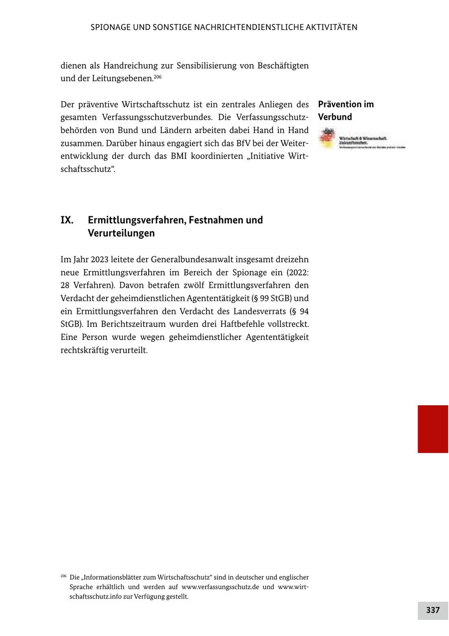 SPIONAGE UND SONSTIGE NACHRICHTENDIENSTLICHE AKTIVITÄTEN dienen als Handreichung zur Sensibilisierung von Beschäftigten und der Leitungsebenen.206 Der präventive Wirtschaftsschutz ist ein zentrales Anliegen des Prävention im gesamten Verfassungsschutzverbundes. Die VerfassungsschutzVerbund behörden von Bund und Ländern arbeiten dabei Hand in Hand zusammen. Darüber hinaus engagiert sich das BfV bei der Weiterentwicklung der durch das BMI koordinierten "Initiative Wirtschaftsschutz". IX. Ermittlungsverfahren, Festnahmen und Verurteilungen Im Jahr 2023 leitete der Generalbundesanwalt insgesamt dreizehn neue Ermittlungsverfahren im Bereich der Spionage ein (2022: 28 Verfahren). Davon betrafen zwölf Ermittlungsverfahren den Verdacht der geheimdienstlichen Agententätigkeit (SS 99 StGB) und ein Ermittlungsverfahren den Verdacht des Landesverrats (SS 94 StGB). Im Berichtszeitraum wurden drei Haftbefehle vollstreckt. Eine Person wurde wegen geheimdienstlicher Agententätigkeit rechtskräftig verurteilt. 206 Die "Informationsblätter zum Wirtschaftsschutz" sind in deutscher und englischer Sprache erhältlich und werden auf www.verfassungsschutz.de und www.wirtschaftsschutz.info zur Verfügung gestellt. 337