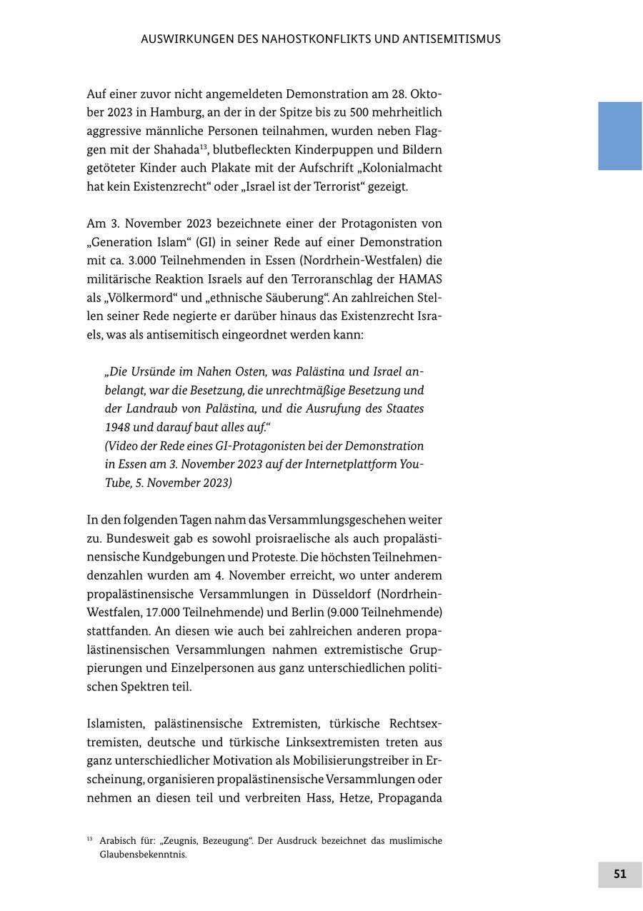 AUSWIRKUNGEN DES NAHOSTKONFLIKTS UND ANTISEMITISMUS Auf einer zuvor nicht angemeldeten Demonstration am 28. Oktober 2023 in Hamburg, an der in der Spitze bis zu 500 mehrheitlich aggressive männliche Personen teilnahmen, wurden neben Flaggen mit der Shahada13, blutbefleckten Kinderpuppen und Bildern getöteter Kinder auch Plakate mit der Aufschrift "Kolonialmacht hat kein Existenzrecht" oder "Israel ist der Terrorist" gezeigt. Am 3. November 2023 bezeichnete einer der Protagonisten von "Generation Islam" (GI) in seiner Rede auf einer Demonstration mit ca. 3.000 Teilnehmenden in Essen (Nordrhein-Westfalen) die militärische Reaktion Israels auf den Terroranschlag der HAMAS als "Völkermord" und "ethnische Säuberung". An zahlreichen Stellen seiner Rede negierte er darüber hinaus das Existenzrecht Israels, was als antisemitisch eingeordnet werden kann: "Die Ursünde im Nahen Osten, was Palästina und Israel anbelangt, war die Besetzung, die unrechtmäßige Besetzung und der Landraub von Palästina, und die Ausrufung des Staates 1948 und darauf baut alles auf." (Video der Rede eines GI-Protagonisten bei der Demonstration in Essen am 3. November 2023 auf der Internetplattform YouTube, 5. November 2023) In den folgenden Tagen nahm das Versammlungsgeschehen weiter zu. Bundesweit gab es sowohl proisraelische als auch propalästinensische Kundgebungen und Proteste. Die höchsten Teilnehmendenzahlen wurden am 4. November erreicht, wo unter anderem propalästinensische Versammlungen in Düsseldorf (NordrheinWestfalen, 17.000 Teilnehmende) und Berlin (9.000 Teilnehmende) stattfanden. An diesen wie auch bei zahlreichen anderen propalästinensischen Versammlungen nahmen extremistische Gruppierungen und Einzelpersonen aus ganz unterschiedlichen politischen Spektren teil. Islamisten, palästinensische Extremisten, türkische Rechtsextremisten, deutsche und türkische Linksextremisten treten aus ganz unterschiedlicher Motivation als Mobilisierungstreiber in Erscheinung, organisieren propalästinensische Versammlungen oder nehmen an diesen teil und verbreiten Hass, Hetze, Propaganda 13 Arabisch für: "Zeugnis, Bezeugung". Der Ausdruck bezeichnet das muslimische Glaubensbekenntnis. 51