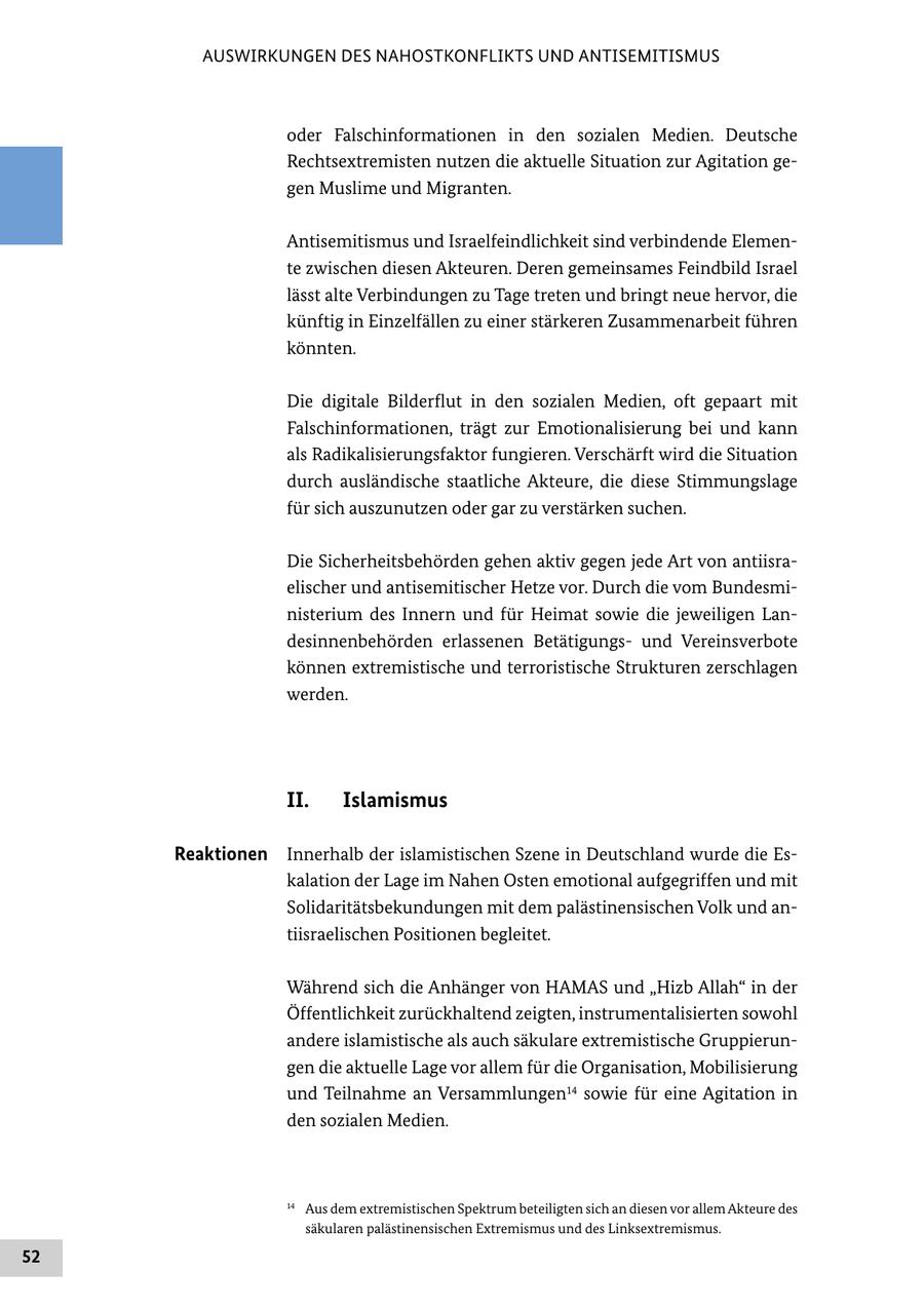 AUSWIRKUNGEN DES NAHOSTKONFLIKTS UND ANTISEMITISMUS oder Falschinformationen in den sozialen Medien. Deutsche Rechtsextremisten nutzen die aktuelle Situation zur Agitation gegen Muslime und Migranten. Antisemitismus und Israelfeindlichkeit sind verbindende Elemente zwischen diesen Akteuren. Deren gemeinsames Feindbild Israel lässt alte Verbindungen zu Tage treten und bringt neue hervor, die künftig in Einzelfällen zu einer stärkeren Zusammenarbeit führen könnten. Die digitale Bilderflut in den sozialen Medien, oft gepaart mit Falschinformationen, trägt zur Emotionalisierung bei und kann als Radikalisierungsfaktor fungieren. Verschärft wird die Situation durch ausländische staatliche Akteure, die diese Stimmungslage für sich auszunutzen oder gar zu verstärken suchen. Die Sicherheitsbehörden gehen aktiv gegen jede Art von antiisraelischer und antisemitischer Hetze vor. Durch die vom Bundesministerium des Innern und für Heimat sowie die jeweiligen Landesinnenbehörden erlassenen Betätigungsund Vereinsverbote können extremistische und terroristische Strukturen zerschlagen werden. II. Islamismus Reaktionen Innerhalb der islamistischen Szene in Deutschland wurde die Eskalation der Lage im Nahen Osten emotional aufgegriffen und mit Solidaritätsbekundungen mit dem palästinensischen Volk und antiisraelischen Positionen begleitet. Während sich die Anhänger von HAMAS und "Hizb Allah" in der Öffentlichkeit zurückhaltend zeigten, instrumentalisierten sowohl andere islamistische als auch säkulare extremistische Gruppierungen die aktuelle Lage vor allem für die Organisation, Mobilisierung und Teilnahme an Versammlungen14 sowie für eine Agitation in den sozialen Medien. 14 Aus dem extremistischen Spektrum beteiligten sich an diesen vor allem Akteure des säkularen palästinensischen Extremismus und des Linksextremismus. 52