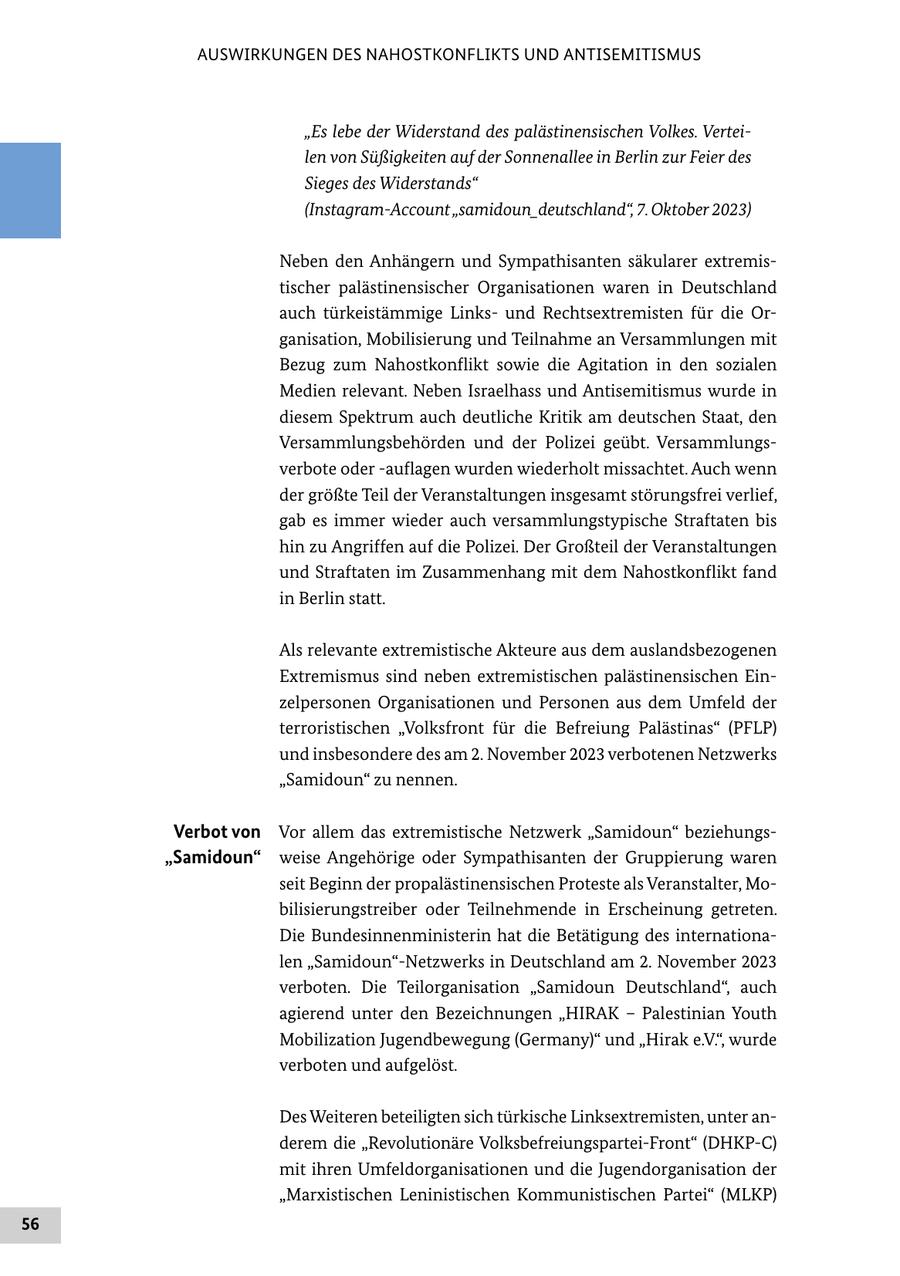 AUSWIRKUNGEN DES NAHOSTKONFLIKTS UND ANTISEMITISMUS "Es lebe der Widerstand des palästinensischen Volkes. Verteilen von Süßigkeiten auf der Sonnenallee in Berlin zur Feier des Sieges des Widerstands" (Instagram-Account "samidoun_deutschland", 7. Oktober 2023) Neben den Anhängern und Sympathisanten säkularer extremistischer palästinensischer Organisationen waren in Deutschland auch türkeistämmige Linksund Rechtsextremisten für die Organisation, Mobilisierung und Teilnahme an Versammlungen mit Bezug zum Nahostkonflikt sowie die Agitation in den sozialen Medien relevant. Neben Israelhass und Antisemitismus wurde in diesem Spektrum auch deutliche Kritik am deutschen Staat, den Versammlungsbehörden und der Polizei geübt. Versammlungsverbote oder -auflagen wurden wiederholt missachtet. Auch wenn der größte Teil der Veranstaltungen insgesamt störungsfrei verlief, gab es immer wieder auch versammlungstypische Straftaten bis hin zu Angriffen auf die Polizei. Der Großteil der Veranstaltungen und Straftaten im Zusammenhang mit dem Nahostkonflikt fand in Berlin statt. Als relevante extremistische Akteure aus dem auslandsbezogenen Extremismus sind neben extremistischen palästinensischen Einzelpersonen Organisationen und Personen aus dem Umfeld der terroristischen "Volksfront für die Befreiung Palästinas" (PFLP) und insbesondere des am 2. November 2023 verbotenen Netzwerks "Samidoun" zu nennen. Verbot von Vor allem das extremistische Netzwerk "Samidoun" beziehungs"Samidoun" weise Angehörige oder Sympathisanten der Gruppierung waren seit Beginn der propalästinensischen Proteste als Veranstalter, Mobilisierungstreiber oder Teilnehmende in Erscheinung getreten. Die Bundesinnenministerin hat die Betätigung des internationalen "Samidoun"-Netzwerks in Deutschland am 2. November 2023 verboten. Die Teilorganisation "Samidoun Deutschland", auch agierend unter den Bezeichnungen "HIRAK - Palestinian Youth Mobilization Jugendbewegung (Germany)" und "Hirak e.V.", wurde verboten und aufgelöst. Des Weiteren beteiligten sich türkische Linksextremisten, unter anderem die "Revolutionäre Volksbefreiungspartei-Front" (DHKP-C) mit ihren Umfeldorganisationen und die Jugendorganisation der "Marxistischen Leninistischen Kommunistischen Partei" (MLKP) 56