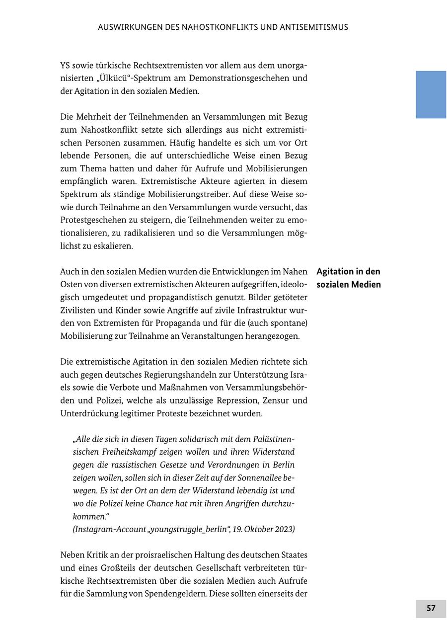 AUSWIRKUNGEN DES NAHOSTKONFLIKTS UND ANTISEMITISMUS YS sowie türkische Rechtsextremisten vor allem aus dem unorganisierten "Ülkücü"-Spektrum am Demonstrationsgeschehen und der Agitation in den sozialen Medien. Die Mehrheit der Teilnehmenden an Versammlungen mit Bezug zum Nahostkonflikt setzte sich allerdings aus nicht extremistischen Personen zusammen. Häufig handelte es sich um vor Ort lebende Personen, die auf unterschiedliche Weise einen Bezug zum Thema hatten und daher für Aufrufe und Mobilisierungen empfänglich waren. Extremistische Akteure agierten in diesem Spektrum als ständige Mobilisierungstreiber. Auf diese Weise sowie durch Teilnahme an den Versammlungen wurde versucht, das Protestgeschehen zu steigern, die Teilnehmenden weiter zu emotionalisieren, zu radikalisieren und so die Versammlungen möglichst zu eskalieren. Auch in den sozialen Medien wurden die Entwicklungen im Nahen Agitation in den Osten von diversen extremistischen Akteuren aufgegriffen, ideolosozialen Medien gisch umgedeutet und propagandistisch genutzt. Bilder getöteter Zivilisten und Kinder sowie Angriffe auf zivile Infrastruktur wurden von Extremisten für Propaganda und für die (auch spontane) Mobilisierung zur Teilnahme an Veranstaltungen herangezogen. Die extremistische Agitation in den sozialen Medien richtete sich auch gegen deutsches Regierungshandeln zur Unterstützung Israels sowie die Verbote und Maßnahmen von Versammlungsbehörden und Polizei, welche als unzulässige Repression, Zensur und Unterdrückung legitimer Proteste bezeichnet wurden. "Alle die sich in diesen Tagen solidarisch mit dem Palästinensischen Freiheitskampf zeigen wollen und ihren Widerstand gegen die rassistischen Gesetze und Verordnungen in Berlin zeigen wollen, sollen sich in dieser Zeit auf der Sonnenallee bewegen. Es ist der Ort an dem der Widerstand lebendig ist und wo die Polizei keine Chance hat mit ihren Angriffen durchzukommen." (Instagram-Account "youngstruggle_berlin", 19. Oktober 2023) Neben Kritik an der proisraelischen Haltung des deutschen Staates und eines Großteils der deutschen Gesellschaft verbreiteten türkische Rechtsextremisten über die sozialen Medien auch Aufrufe für die Sammlung von Spendengeldern. Diese sollten einerseits der 57