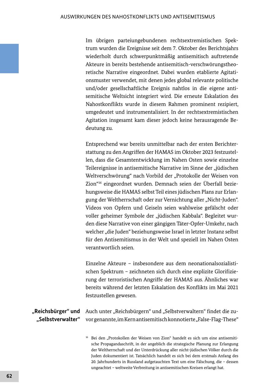 AUSWIRKUNGEN DES NAHOSTKONFLIKTS UND ANTISEMITISMUS Im übrigen parteiungebundenen rechtsextremistischen Spektrum wurden die Ereignisse seit dem 7. Oktober des Berichtsjahrs wiederholt durch schwerpunktmäßig antisemitisch auftretende Akteure in bereits bestehende antisemitisch-verschwörungstheoretische Narrative eingeordnet. Dabei wurden etablierte Agitationsmuster verwendet, mit denen jedes global relevante politische und/oder gesellschaftliche Ereignis nahtlos in die eigene antisemitische Weltsicht integriert wird. Die erneute Eskalation des Nahostkonflikts wurde in diesem Rahmen prominent rezipiert, umgedeutet und instrumentalisiert. In der rechtsextremistischen Agitation insgesamt kam dieser jedoch keine herausragende Bedeutung zu. Entsprechend war bereits unmittelbar nach der ersten Berichterstattung zu den Angriffen der HAMAS im Oktober 2023 festzustellen, dass die Gesamtentwicklung im Nahen Osten sowie einzelne Teilereignisse in antisemitische Narrative im Sinne der "jüdischen Weltverschwörung" nach Vorbild der "Protokolle der Weisen von Zion"16 eingeordnet wurden. Demnach seien der Überfall beziehungsweise die HAMAS selbst Teil eines jüdischen Plans zur Erlangung der Weltherrschaft oder zur Vernichtung aller "Nicht-Juden". Videos von Opfern und Geiseln seien wahlweise gefälscht oder voller geheimer Symbole der "jüdischen Kabbala". Begleitet wurden diese Narrative von einer gängigen Täter-Opfer-Umkehr, nach welcher "die Juden" beziehungsweise Israel in letzter Instanz selbst für den Antisemitismus in der Welt und speziell im Nahen Osten verantwortlich seien. Einzelne Akteure - insbesondere aus dem neonationalsozialistischen Spektrum - zeichneten sich durch eine explizite Glorifizierung der terroristischen Angriffe der HAMAS aus. Ähnliches war bereits während der letzten Eskalation des Konflikts im Mai 2021 festzustellen gewesen. "Reichsbürger" und Auch unter "Reichsbürgern" und "Selbstverwaltern" findet die zu"Selbstverwalter" vor genannte, im Kern antisemitisch konnotierte "False-Flag-These" 16 Bei den "Protokollen der Weisen von Zion" handelt es sich um eine antisemitische Propagandaschrift, in der angeblich die strategische Planung zur Erlangung der Weltherrschaft und der Unterdrückung aller nicht-jüdischen Völker durch die Juden dokumentiert ist. Tatsächlich handelt es sich bei dem erstmals Anfang des 20. Jahrhunderts in Russland aufgetauchten Text um eine Fälschung, die - dessen ungeachtet - weltweite Verbreitung in antisemitischen Kreisen erlangt hat. 62