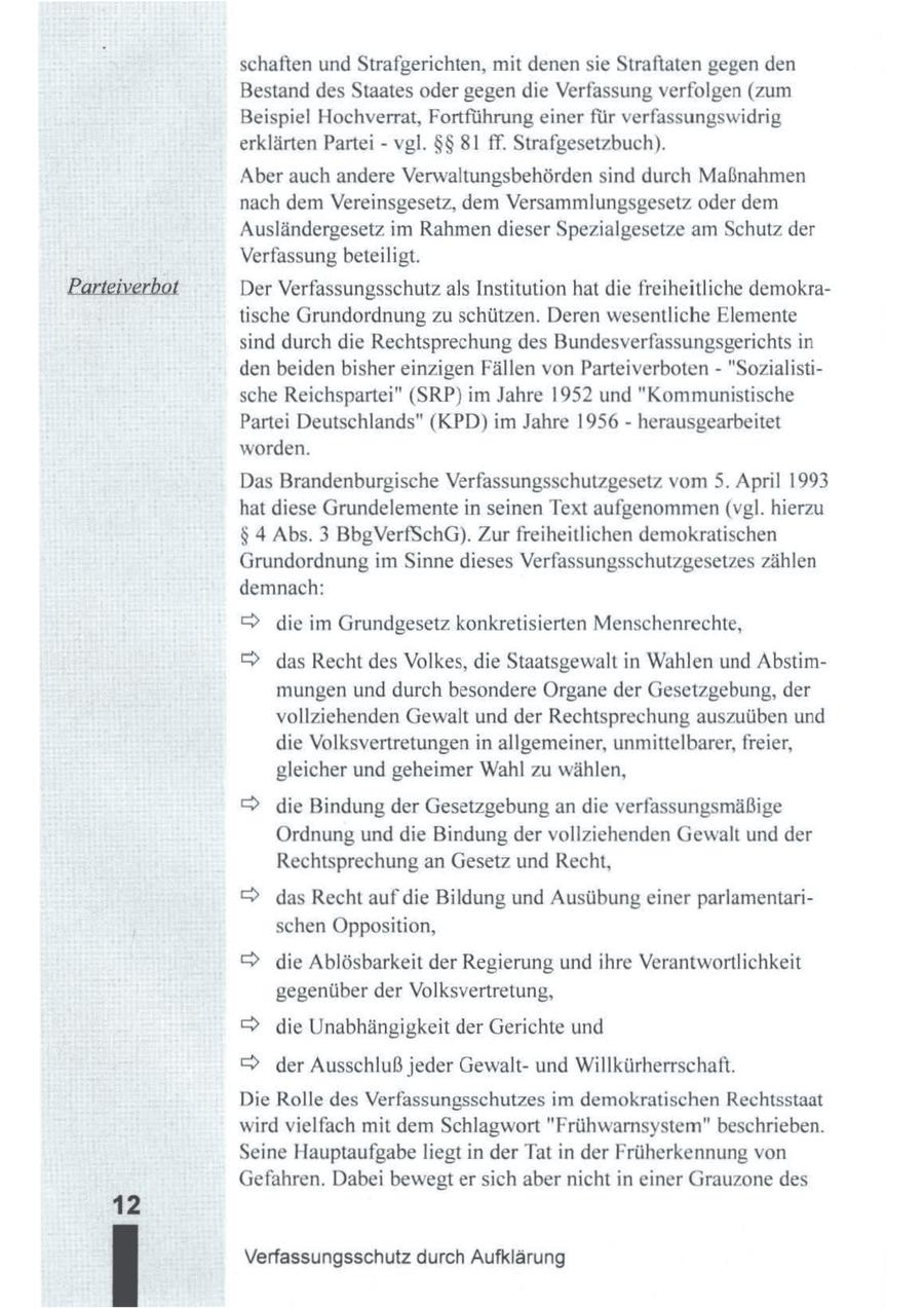 schaften undStrafgerichten, mit denensie Straftaten gegen den Bestand des Staates oder gegen die Verfassung verfolgen (zum Beispiel Hochverrat, Fortführung einer für verfassungswidrig erklärten Partei - vgl. $$ 81 ff. Strafgesetzbuch). Aber auch andere Verwaltungsbehörden sind durch Maßnahmen nach dem Vereinsgesetz, dem Versammlungsgesetz oder dem Ausländergesetz im Rahmendieser Spezialgesetze am Schutz der Verfassung beteiligt. Der Verfassungsschutzals Institution hat die freiheitliche demokratische Grundordnung zu schützen. Deren wesentliche Elemente sind durch die Rechtsprechung des Bundesverfassungsgerichts in den beiden bisher einzigen Fällen von Parteiverboten - "Sozialistische Reichspartei" (SRP) im Jahre 1952 und "Kommunistische Partei Deutschlands" (KPD) im Jahre 1956 - herausgearbeitet worden. Das Brandenburgische Verfassungsschutzgesetz vom 5. April 1993 hat diese Grundelementein seinen Text aufgenommen (vgl. hierzu $ 4 Abs. 3 BbgVerfSchG). Zur freiheitlichen demokratischen Grundordnung im Sinne dieses Verfassungsschutzgesetzes zählen demnach: & die im Grundgesetz konkretisierten Menschenrechte, (c) das Recht des Volkes, die Staatsgewalt in Wahlen und Abstimmungen und durch besondere Organe der Gesetzgebung, der vollziehenden Gewalt und der Rechtsprechung auszuüben und die Volksvertretungen in allgemeiner, unmittelbarer,freier, gleicher und geheimer Wahl zu wählen, > die Bindung der Gesetzgebungan die verfassungsmäßige Ordnung und die Bindung der vollziehenden Gewalt und der Rechtsprechung an Gesetz und Recht, > das Recht auf die Bildung und Ausübungeiner parlamentarischen Opposition, > die Ablösbarkeit der Regierung und ihre Verantwortlichkeit gegenüber der Volksvertretung, > die Unabhängigkeit der Gerichte und & der Ausschluß jeder Gewaltund Willkürherrschaft. Die Rolle des Verfassungsschutzes im demokratischen Rechtsstaat wird vielfach mit dem Schlagwort "Frühwarnsystem" beschrieben. Seine Hauptaufgabe liegt in der Tat in der Früherkennung von Gefahren. Dabei bewegter sich aber nicht in einer Grauzone des Verfassungsschutz durch Aufklärung