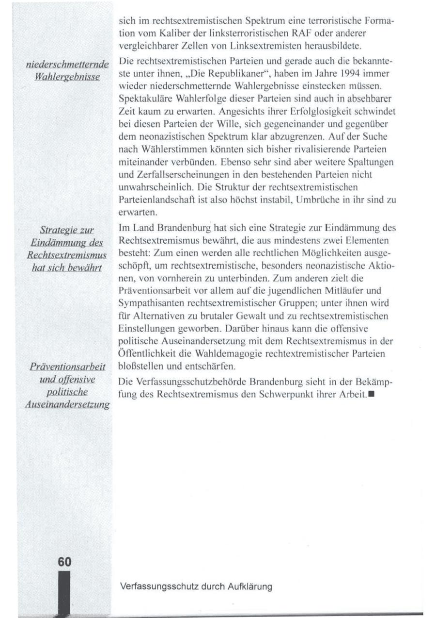 sich im rechtsextremistischen Spektrum eine terroristische Formation vom Kaliber der linksterroristischen RAF oder anderer vergleichbarer Zellen von Linksextremisten herausbildete. Die rechtsextremistischen Parteien und gerade auch die bekannteste unter ihnen, "Die Republikaner", haben im Jahre 1994 immer Wahlergebnisse wieder niederschmetternde Wahlergebnisse einstecken müssen. Spektakuläre Wahlerfolge dieser Parteien sind auch in absehbarer Zeit kaum zu erwarten. Angesichtsihrer Erfolglosigkeit schwindet bei diesen Parteien der Wille, sich gegeneinander und gegenüber dem neonazistischen Spektrum klar abzugrenzen. Auf der Suche nach Wählerstimmen könnten sich bisher rivalisierende Parteien miteinander verbünden. Ebenso sehr sind aber weitere Spaltungen und Zerfallserscheinungen in den bestehenden Parteien nicht unwahrscheinlich. Die Struktur der rechtsextremistischen Parteienlandschaft ist also höchst instabil, Umbrüche in ihr sind zu erwarten. Strategiezur Im Land Brandenburghat sich eine Strategie zur Eindämmung des Eindä l Rechtsextremismus bewährt, die aus mindestens zwei Elementen besteht: Zum einen werdenalle rechtlichen Möglichkeiten ausgeschöpft, um rechtsextremistische, besonders neonazistische Aktionen, von vornherein zu unterbinden. Zum anderen zielt die Präventionsarbeit vor allem aufdie jugendlichen Mitläufer und Sympathisanten rechtsextremistischer Gruppen; unter ihnen wird für Alternativen zu brutaler Gewalt und zu rechtsextremistischen Einstellungen geworben. Darüber hinaus kann die offensive politische Auseinandersetzung mit dem Rechtsextremismus in der Öffentlichkeit die Wahldemagogie rechtextremistischer Parteien bloßstellen und entschärfen. Die Verfassungsschutzbehörde Brandenburgsieht in der Bekämpfung des Rechtsextremismus den Schwerpunkt ihrer Arbeit. Verfassungsschutz durch Aufklärung
