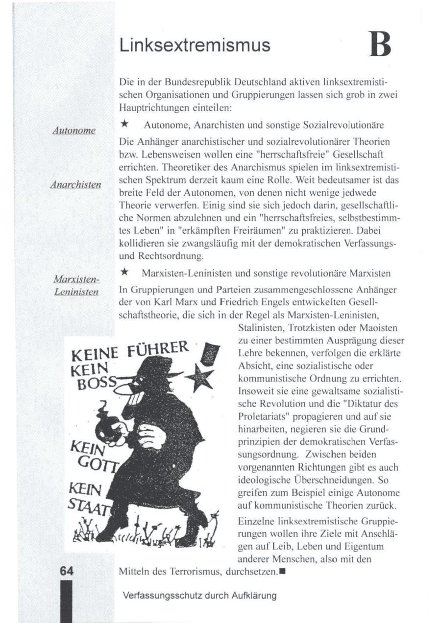 Linksextremismus B Die in der Bundesrepublik Deutschland aktiven linksextremistischen Organisationen und Gruppierungen lassen sich grob in zwei Hauptrichtungen einteilen: % Autonome, Anarchisten und sonstige Sozialrevolutionäre Autonome Die Anhänger anarchistischer und sozialrevolutionärer Theorien bzw. Lebensweisen wollen eine "herrschaftsfreie" Gesellschaft errichten. Theoretiker des Anarchismus spielen imlinksextremistischen Spektrum derzeit kaumeine Rolle. Weit bedeutsamer ist das Anarchisten breite Feld der Autonomen, von denen nicht wenige jedwede Theorie verwerfen. Einig sind sie sich jedoch darin, gesellschaftliche Normen abzulehnen und ein "herrschaftsfreies, selbstbestimmtes Leben" in "erkämpften Freiräumen" zu praktizieren. Dabei kollidieren sie zwangsläufig mit der demokratischen Verfassungsund Rechtsordnung. % Marxisten-Leninisten und sonstige revolutionäre Marxisten MarxistenLeninisten In Gruppierungen und Parteien zusammengeschlossene Anhänger der von Karl Marx und Friedrich Engels entwickelten Gesellschaftstheorie, die sich in der Regel als Marxisten-Leninisten, Stalinisten, Trotzkisten oder Maoisten zu einer bestimmten Ausprägung dieser Lehre bekennen, verfolgen die erklärte Absicht, eine sozialistische oder kommunistische Ordnung zu errichten. Insoweit sie eine gewaltsame sozialistische Revolution und die "Diktatur des Proletariats" propagieren und aufsie hinarbeiten, negieren sie die Grundprinzipien der demokratischen Verfassungsordnung. Zwischen beiden vorgenannten Richtungen gibt es auch ideologische Überschneidungen. So greifen zum Beispiel einige Autonome auf kommunistische Theorien zurück. Einzelne linksextremistische Gruppierungen wollen ihre Ziele mit Anschlägen auf Leib, Leben und Eigentum anderer Menschen, also mit den Mitteln des Terrorismus, durchsetzen. M Verfassungsschutz durch Aufklärung