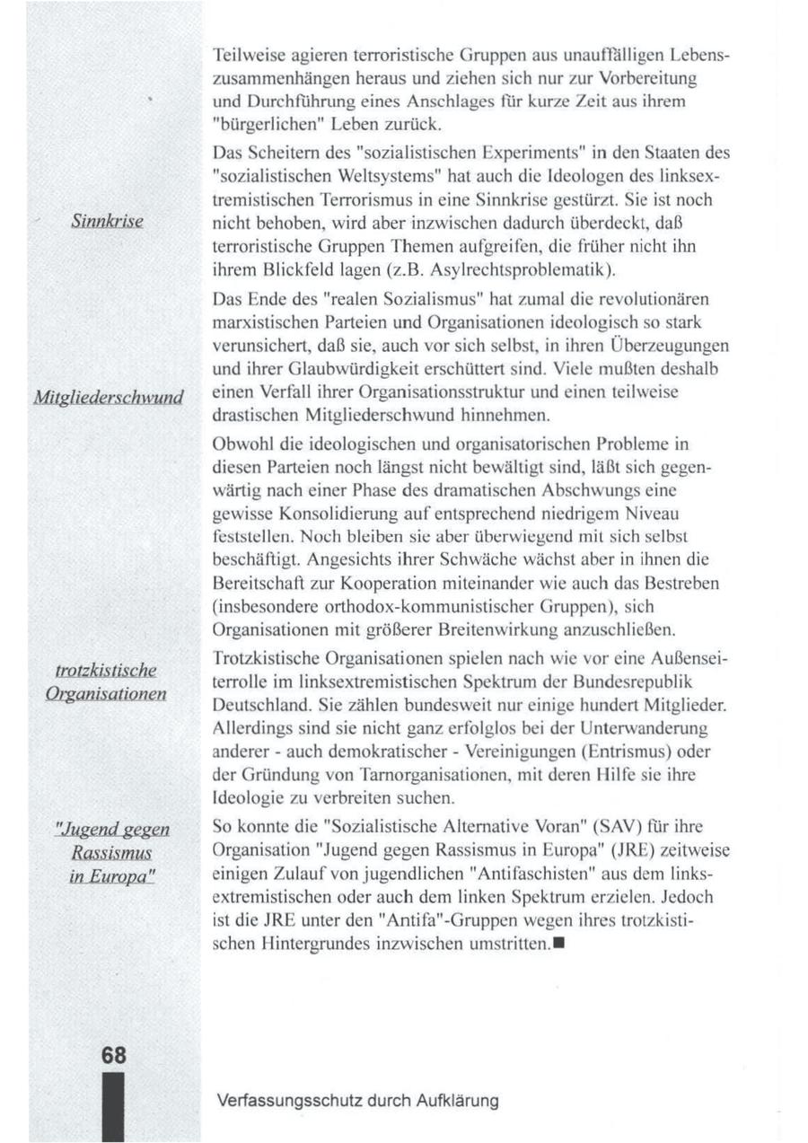 Teilweise agieren terroristische Gruppen aus unauffälligen Lebenszusammenhängen heraus und ziehensich nur zur Vorbereitung und Durchführung eines Anschlages für kurze Zeit aus ihrem "bürgerlichen" Leben zurück. Das Scheitern des "sozialistischen Experiments" in den Staaten des "sozialistischen Weltsystems" hat auch die Ideologen des linksextremistischen Terrorismus in eine Sinnkrise gestürzt. Sie ist noch nicht behoben, wird aber inzwischen dadurch überdeckt, daß terroristische Gruppen Themenaufgreifen, die früher nicht ihn ihrem Blickfeld lagen (z.B. Asylrechtsproblematik). Das Ende des "realen Sozialismus" hat zumal die revolutionären marxistischen Parteien und Organisationen ideologisch so stark verunsichert, daß sie, auch vorsich selbst, in ihren Überzeugungen und ihrer Glaubwürdigkeit erschüttert sind. Viele mußten deshalb einen Verfall ihrer Organisationsstruktur und einen teilweise drastischen Mitgliederschwund hinnehmen. Obwohl die ideologischen und organisatorischen Probleme in diesen Parteien noch längst nicht bewältigt sind, läßt sich gegenwärtig nach einer Phase des dramatischen Abschwungs eine gewisse Konsolidierung auf entsprechend niedrigem Niveau feststellen. Noch bleiben sie aber überwiegend mit sich selbst beschäftigt. Angesichts ihrer Schwäche wächst aber in ihnen die Bereitschaft zur Kooperation miteinander wie auch das Bestreben (insbesondere orthodox-kommunistischer Gruppen), sich Organisationen mit größerer Breitenwirkung anzuschließen. Trotzkistische Organisationen spielen nach wie vor eine Außenseiterrolle im linksextremistischen Spektrum der Bundesrepublik Deutschland. Sie zählen bundesweit nur einige hundert Mitglieder. Allerdings sind sie nicht ganz erfolglos bei der Unterwanderung anderer - auch demokratischer - Vereinigungen (Entrismus) oder der Gründung von Tarnorganisationen, mit deren Hilfe sie ihre Ideologie zu verbreiten suchen. gegen "Jugend So konnte die "Sozialistische Alternative Voran" (SAV) für ihre Organisation "Jugend gegen Rassismus in Europa" (JRE) zeitweise in Europa" einigen Zulauf von jugendlichen "Antifaschisten" aus dem linksextremistischen oder auch dem linken Spektrum erzielen. Jedoch ist die JRE unter den "Antifa"-Gruppen wegen ihres trotzkistischen Hintergrundes inzwischen umstritten. Verfassungsschutz durch Aufklärung