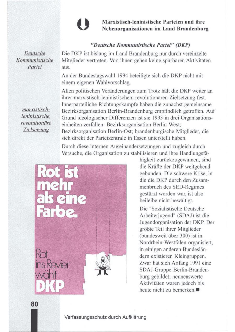ed) Marxistisch-leninistische Parteien und ihre Nebenorganisationen im Land Brandenburg "Deutsche Kommunistische Partei" (DKP) Die DKPist bislang im Land Brandenburg nur durch vereinzelte Mitglieder vertreten. Von ihnen gehen keine spürbaren Aktivitäten aus. An der Bundestagswahl 1994 beteiligte sich die DKP nicht mit einem eigenen Wahlvorschlag. Allen politischen Veränderungen zum Trotz hält die DKP weiter an ihrer marxistisch-leninistischen, revolutionären Zielsetzung fest. Innerparteiliche Richtungskämpfe haben die zunächst gemeinsame Bezirksorganisation Berlin-Brandenburg empfindlich getroffen. Auf Grundideologischer Differenzen ist sie 1993 in drei Organisationseinheiten zerfallen: Bezirksorganisation Berlin-West; Bezirksorganisation Berlin-Ost; brandenburgische Mitglieder, die sich direkt der Parteizentrale in Essen unterstellt haben. Durch diese internen Auseinandersetzungen und zugleich durch Versuche, die Organisation zu stabilisieren und ihre Handlungsfähigkeit zurückzugewinnen, sind = ] die Kräfte der DKP weitgehend ot 13 gebunden. Die schwere Krise,in die die DKP durch den Zusamlag [ menbruchdesSED-Regimes gestürzt worden war, ist also als eine beileibe nicht bewältigt. Die "Sozialistische Deutsche Arbeiterjugend" (SDAJ) ist die Jugendorganisation der DKP. Der größte Teil ihrer Mitglieder (bundesweit über 300) ist in Nordrhein-Westfalen organisiert, in einigen anderen Bundesländern existieren Kleingruppen. Zwar hat sich Anfang 1991 eine SDAJ-Gruppe Berlin-Brandenburg gebildet, nennenswerte Aktivitäten waren jedoch bis heute nicht zu bemerken. Verfassungsschutz durch Aufklärung