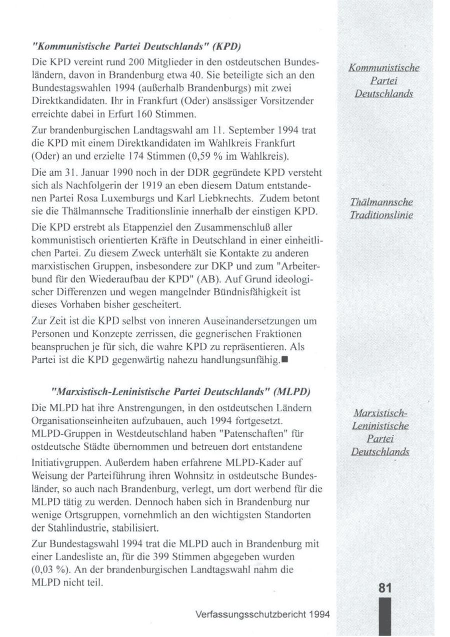 "Kommunistische Partei Deutschlands" (KPD) Die KPD vereint rund 200 Mitglieder in den ostdeutschen BundesKi istisch ländern, davon in Brandenburg etwa 40. Sie beteiligte sich an den Pariei Bundestagswahlen 1994 (außerhalb Brandenburgs) mit zwei D Aland Direktkandidaten. Ihr in Frankfurt (Oder) ansässiger Vorsitzender erreichte dabei in Erfurt 160 Stimmen. Zur brandenburgischen Landtagswahl am 11. September 1994 trat die KPD mit einem Direktkandidaten im Wahlkreis Frankfurt (Oder) an und erzielte 174 Stimmen (0,59 % im Wahlkreis). Die am 31. Januar 1990 noch in der DDR gegründete KPD versteht sich als Nachfolgerin der 1919 an eben diesem Datum entstandenen Partei Rosa Luxemburgs und Karl Liebknechts. Zudem betont Thälmannsche sie die Thälmannsche Traditionslinie innerhalb der einstigen KPD. Traditionslinie Die KPD erstrebt als Etappenziel den Zusammenschluß aller kommunistisch orientierten Kräfte in Deutschland in einer einheitlichen Partei. Zu diesem Zweck unterhält sie Kontakte zu anderen marxistischen Gruppen, insbesondere zur DKP und zum "Arbeiterbund für den Wiederaufbau der KPD" (AB). Auf Grund ideologischer Differenzen und wegen mangelnder Bündnisfähigkeit ist dieses Vorhaben bisher gescheitert. ZurZeit ist die KPDselbst von inneren Auseinandersetzungen um Personen und Konzepte zerrissen, die gegnerischen Fraktionen beanspruchen je für sich, die wahre KPD zurepräsentieren. Als Partei ist die KPD gegenwärtig nahezu handlungsunfähig. "Marxistisch-Leninistische Partei Deutschlands" (MLPD) Die MLPD hatihre Anstrengungen,in den ostdeutschen Ländern Marristiech(r) Organisationseinheiten aufzubauen, auch 1994 fortgesetzt. Leninistisch MLPD-Gruppen in Westdeutschland haben "Patenschaften" für Pe ostdeutsche Städte übernommen und betreuen dort entstandene Deutschl N Initiativgruppen. Außerdem haben erfahrene MLPD-Kader auf Weisung der Parteiführung ihren Wohnsitz in ostdeutsche Bundesländer, so auch nach Brandenburg,verlegt, um dort werbend für die MLPD tätig zu werden. Dennoch habensich in Brandenburg nur wenige Ortsgruppen, vornehmlich an den wichtigsten Standorten der Stahlindustrie, stabilisiert. Zur Bundestagswahl 1994 trat die MLPD auch in Brandenburg mit einer Landesliste an, für die 399 Stimmen abgegeben wurden (0,03 %). An der brandenburgischen Landtagswahl nahm die MLPDnicht teil. 31 Verfassungsschutzbericht 1994