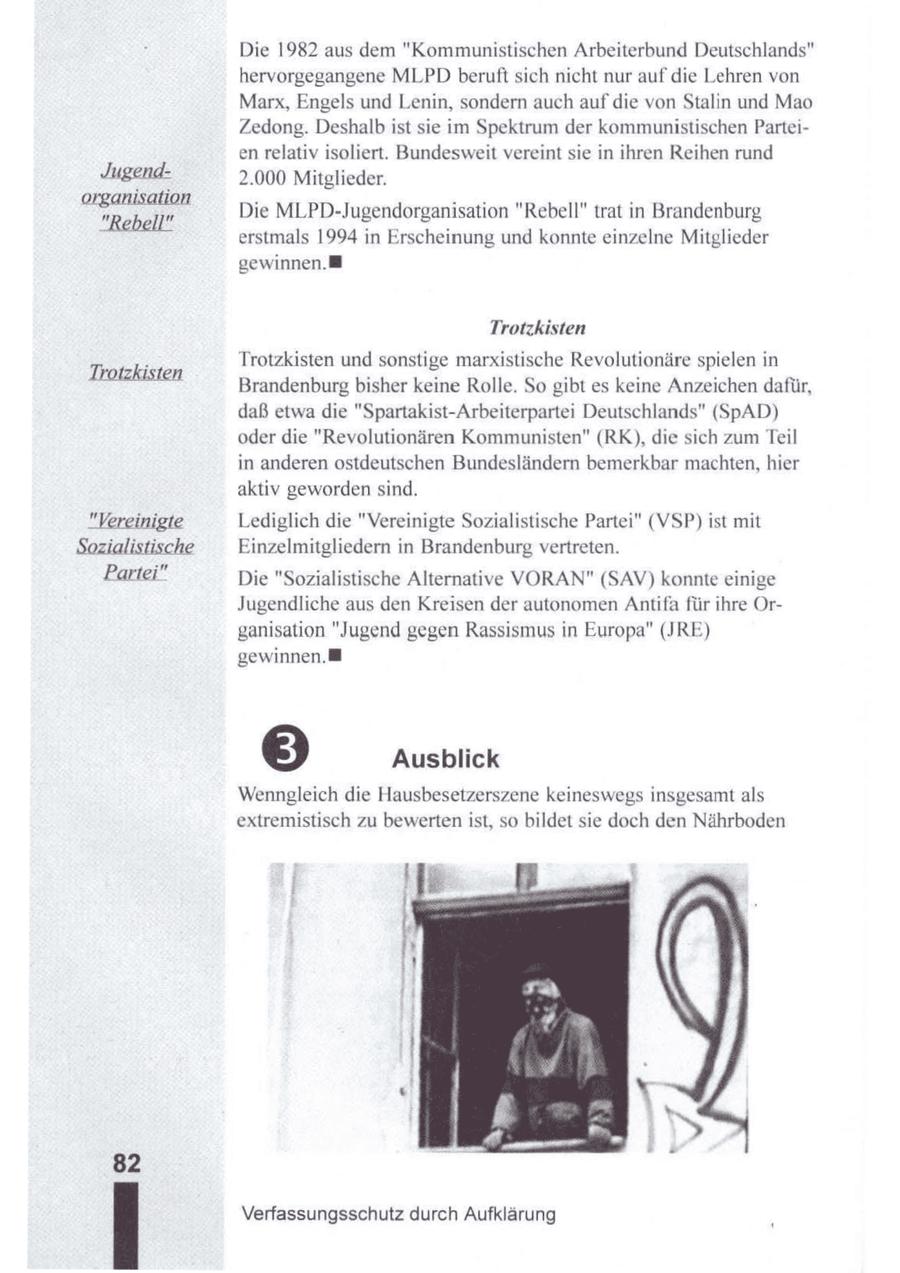 " Die 1982 aus dem "Kommunistischen Arbeiterbund Deutschlands hervorgegangene MLPD beruft sich nicht nur auf die Lehren von Marx, Engels und Lenin, sondern auch auf die von Stalin und Mao Zedong. Deshalb ist sie im Spektrum der kommunistischen Parteien relativ isoliert. Bundesweit vereint sie in ihren Reihen rund Jugend2.000 Mitglieder. organisation "Rebell" Die MLPD-Jugendorganisation "Rebell" trat in Brandenburg erstmals 1994 in Erscheinung und konnte einzelne Mitglieder gewinnen. Trotzkisten Trotzkisten und sonstige marxistische Revolutionäre spielen in Trotzkisten Brandenburgbisher keine Rolle. So gibt es keine Anzeichen dafür, daß etwa die "Spartakist-Arbeiterpartei Deutschlands" (SpAD) oder die "Revolutionären Kommunisten" (RK), die sich zumTeil in anderen ostdeutschen Bundesländern bemerkbar machten, hier aktiv geworden sind. "Vereinigte Lediglich die "Vereinigte Sozialistische Partei" (VSP) ist mit Sozialistische Einzelmitgliedern in Brandenburg vertreten. Partei" Die "Sozialistische Alternative VORAN" (SAV) konnte einige Jugendliche aus den Kreisen der autonomen Antifa für ihre Organisation "Jugend gegen Rassismus in Europa" (JRE) gewinnen. 5 Ausblick Wenngleich die Hausbesetzerszene keineswegs insgesamt als extremistisch zu bewerten ist, so bildet sie doch den Nährboden | ie Verfassungsschutz durch Aufklärung