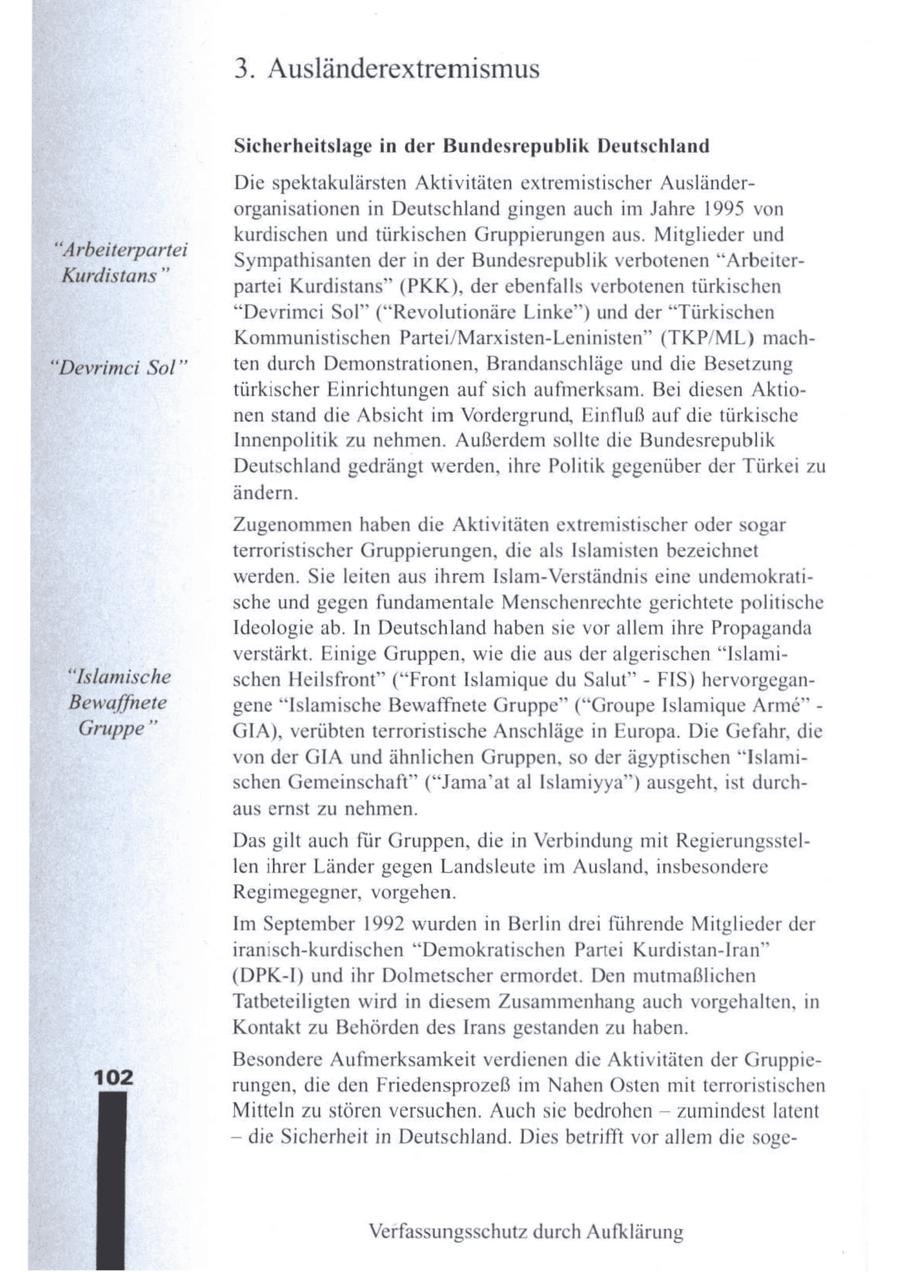 3. Ausländerextremismus Sicherheitslage in der Bundesrepublik Deutschland Die spektakulärsten Aktivitäten extremistischer Ausländerorganisationen in Deutschland gingen auch im Jahre 1995 von kurdischen und türkischen Gruppierungen aus. Mitglieder und "Arbeiterpartei Sympathisanten der in der Bundesrepublik verbotenen "ArbeiterKurdistans" partei Kurdistans" (PKK), der ebenfalls verbotenen türkischen "Devrimei Sol" ("Revolutionäre Linke") und der "Türkischen Kommunistischen Partei/Marxisten-Leninisten" (TKP/ML) mach"Devrimeci Sol" ten durch Demonstrationen, Brandanschläge und die Besetzung türkischer Einrichtungen auf sich aufmerksam. Bei diesen Aktionen stand die Absicht im Vordergrund, Einfluß auf die türkische Innenpolitik zu nehmen. Außerdemsollte die Bundesrepublik Deutschland gedrängt werden, ihre Politik gegenüber der Türkei zu ändern. Zugenommen haben die Aktivitäten extremistischer oder sogar terroristischer Gruppierungen, die als Islamisten bezeichnet werden. Sie leiten aus ihrem Islam-Verständnis eine undemokratische und gegen fundamentale Menschenrechte gerichtete politische Ideologie ab. In Deutschland habensie vor allem ihre Propaganda verstärkt. Einige Gruppen, wie die aus der algerischen "Islami"Islamische schen Heilsfront" ("Front Islamique du Salut" - FIS) hervorgeganBewaffnete gene "Islamische Bewaffnete Gruppe" ("Groupe Islamique Arme" - Gruppe" GIA), verübten terroristische Anschläge in Europa. Die Gefahr, die von der GIA und ähnlichen Gruppen, so der ägyptischen "Islamischen Gemeinschaft" ("Jama'at al Islamiyya") ausgeht, ist durchaus ernst zu nehmen. Das gilt auch für Gruppen, die in Verbindung mit Regierungsstellen ihrer Länder gegen Landsleute im Ausland, insbesondere Regimegegner, vorgehen. Im September 1992 wurden in Berlin drei führende Mitglieder der iranisch-kurdischen "Demokratischen Partei Kurdistan-Iran" (DPK-I) und ihr Dolmetscher ermordet. Den mutmaßlichen Tatbeteiligten wird in diesem Zusammenhang auch vorgehalten, in Kontakt zu Behörden des Irans gestanden zu haben. Besondere Aufmerksamkeit verdienen die Aktivitäten der Gruppie102 rungen, die den Friedensprozeß im Nahen Osten mit terroristischen Mitteln zu stören versuchen. Auch sie bedrohen -- zumindest latent -- die Sicherheit in Deutschland. Dies betrifft vor allem die sogeVerfassungsschutz durch Aufklärung