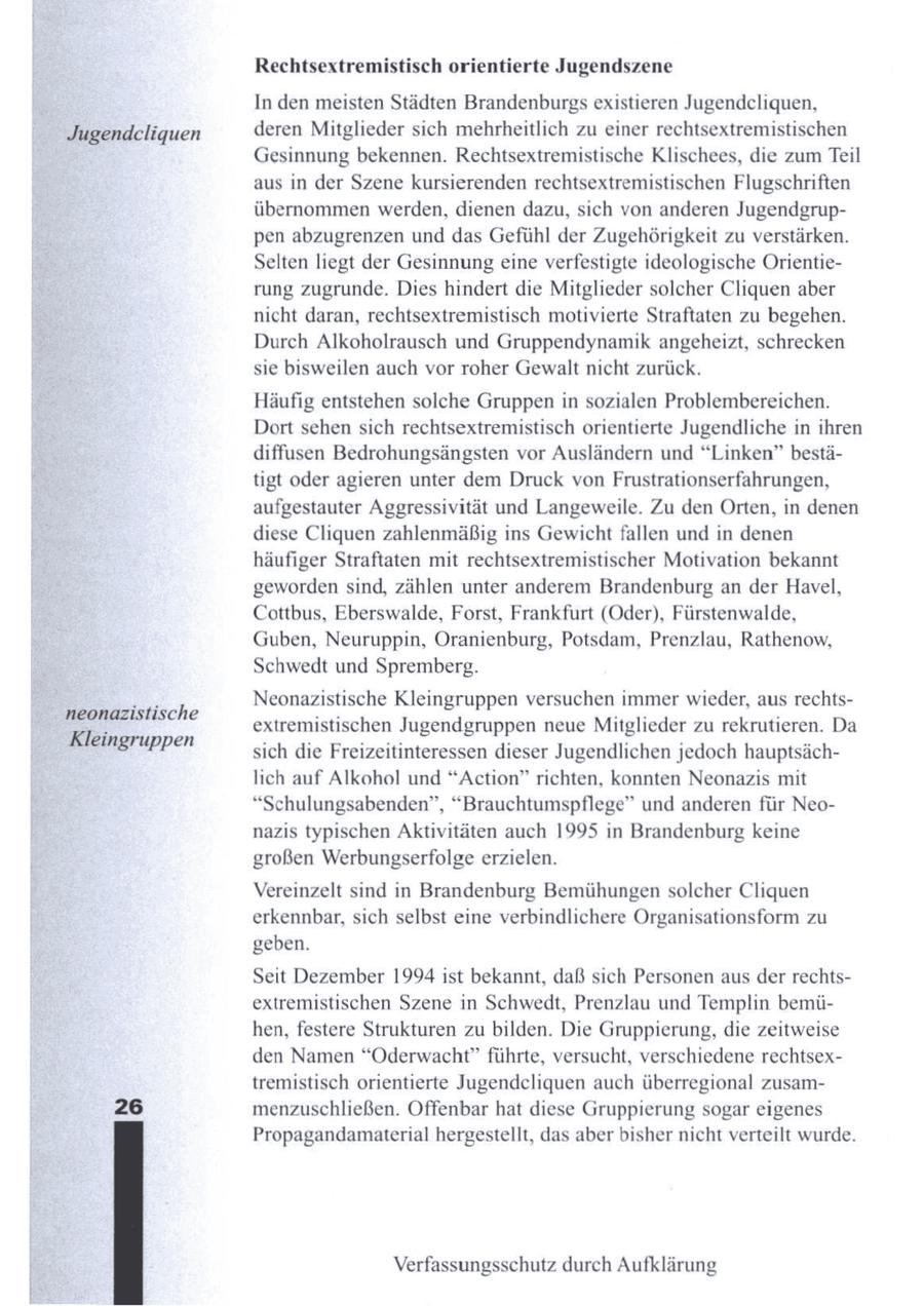Rechtsextremistisch orientierte Jugendszene In den meisten Städten Brandenburgs existieren Jugendcliquen, Jugendcliquen deren Mitglieder sich mehrheitlich zu einer rechtsextremistischen Gesinnung bekennen. Rechtsextremistische Klischees, die zum Teil aus in der Szene kursierenden rechtsextremistischen Flugschriften übernommen werden, dienen dazu, sich von anderen Jugendgruppen abzugrenzen und das Gefühl der Zugehörigkeit zu verstärken. Selten liegt der Gesinnungeine verfestigte ideologische Orientierung zugrunde. Dies hindert die Mitglieder solcher Cliquen aber nicht daran, rechtsextremistisch motivierte Straftaten zu begehen. Durch Alkoholrausch und Gruppendynamik angeheizt, schrecken sie bisweilen auch vor roher Gewalt nicht zurück. Häufig entstehen solche Gruppen in sozialen Problembereichen. Dort sehen sich rechtsextremistisch orientierte Jugendliche in ihren diffusen Bedrohungsängsten vor Ausländern und "Linken" bestätigt oder agieren unter dem Druck von Frustrationserfahrungen, aufgestauter Aggressivität und Langeweile. Zu den Orten, in denen diese Cliquen zahlenmäßig ins Gewicht fallen und in denen häufiger Straftaten mit rechtsextremistischer Motivation bekannt geworden sind, zählen unter anderem Brandenburg an der Havel, Cottbus, Eberswalde, Forst, Frankfurt (Oder), Fürstenwalde, Guben, Neuruppin, Oranienburg, Potsdam, Prenzlau, Rathenow, Schwedt und Spremberg. Neonazistische Kleingruppen versuchen immer wieder, aus rechtsneonazistische extremistischen Jugendgruppen neue Mitglieder zu rekrutieren. Da Kleingruppen sich die Freizeitinteressen dieser Jugendlichen jedoch hauptsächlich auf Alkohol und "Action" richten, konnten Neonazis mit "Schulungsabenden", "Brauchtumspflege" und anderen für Neonazis typischen Aktivitäten auch 1995 in Brandenburg keine großen Werbungserfolge erzielen. Vereinzelt sind in Brandenburg Bemühungen solcher Cliquen erkennbar, sich selbst eine verbindlichere Organisationsform zu geben. Seit Dezember 1994 ist bekannt, daß sich Personen aus der rechtsextremistischen Szene in Schwedt, Prenzlau und Templin bemühen, festere Strukturen zu bilden. Die Gruppierung, die zeitweise den Namen "Oderwacht" führte, versucht, verschiedene rechtsextremistisch orientierte Jugendcliquen auch überregional zusam26 menzuschließen. Offenbar hat diese Gruppierung sogar eigenes Propagandamaterial hergestellt, das aber bisher nicht verteilt wurde. Verfassungsschutz durch Aufklärung