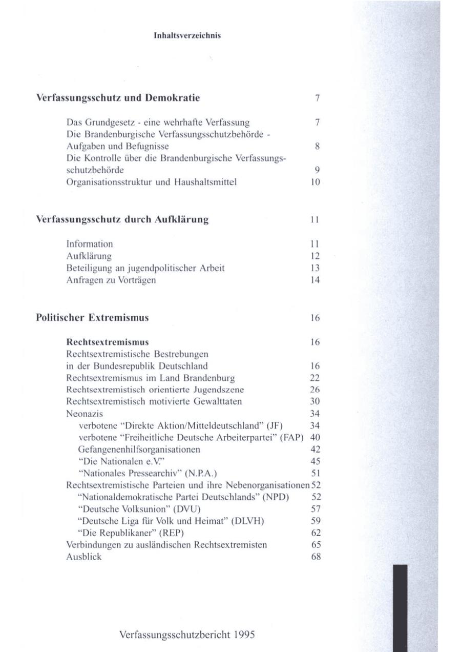 Inhaltsverzeichnis Verfassungsschutz und Demokratie 7 Das Grundgesetz - eine wehrhafte Verfassung 7 Die Brandenburgische Verfassungsschutzbehörde - Aufgaben und Befugnisse 8 Die Kontrolle über die Brandenburgische Verfassungsschutzbehörde 9 Organisationsstruktur und Haushaltsmittel 10 Verfassungsschutz durch Aufklärung 11 Information 11 Aufklärung 12 Beteiligung an jugendpolitischer Arbeit 13 Anfragen zu Vorträgen 14 Politischer Extremismus 16 Rechtsextremismus 16 Rechtsextremistische Bestrebungen in der Bundesrepublik Deutschland 16 Rechtsextremismus im Land Brandenburg 22 Rechtsextremistisch orientierte Jugendszene 26 Rechtsextremistisch motivierte Gewalttaten 30 Neonazis 34 verbotene "Direkte Aktion/Mitteldeutschland" (JF) 34 verbotene "Freiheitliche Deutsche Arbeiterpartei" (FAP) 40 Gefangenenhilfsorganisationen 42 "Die Nationalen e.V." 45 "Nationales Pressearchiv" (N.PA.) 51 Rechtsextremistische Parteien und ihre Nebenorganisationen 52 "Nationaldemokratische Partei Deutschlands" (NPD) 52 "Deutsche Volksunion" (DVU) 57 "Deutsche Liga für Volk und Heimat" (DLVH) 59 "Die Republikaner" (REP) 62 Verbindungen zuausländischen Rechtsextremisten 65 Ausblick 68 Verfassungsschutzbericht 1995