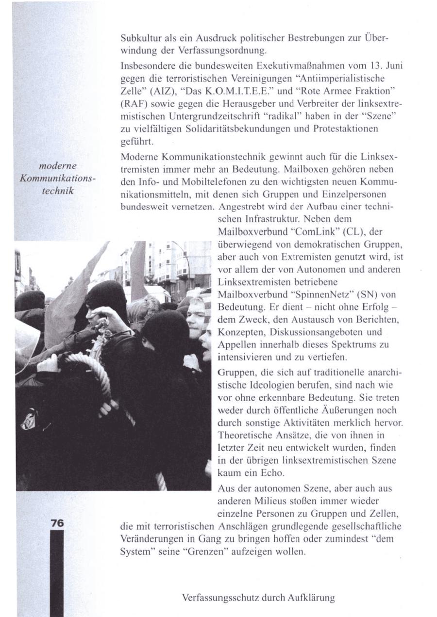 Subkultur als ein Ausdruck politischer Bestrebungen zur Überwindung der Verfassungsordnung. Insbesondere die bundesweiten Exekutivmaßnahmen vom 13. Juni gegen die terroristischen Vereinigungen "Antiimperialistische Zelle" (AIZ), "Das K.O.M.I.T.E.E." und "Rote Armee Fraktion" (RAF) sowie gegen die Herausgeber und Verbreiter der linksextremistischen Untergrundzeitschrift "radikal" haben in der "Szene" zu vielfältigen Solidaritätsbekundungen und Protestaktionen geführt. Moderne Kommunikationstechnik gewinnt auch für die Linksexmoderne tremisten immer mehr an Bedeutung. Mailboxen gehören neben Kommunikationsden Infound Mobiltelefonen zu den wichtigsten neuen Kommutechnik nikationsmitteln, mit denen sich Gruppen und Einzelpersonen bundesweit vernetzen. Angestrebt wird der Aufbau einer technischen Infrastruktur. Neben dem Mailboxverbund "ComLink" (CL), der überwiegend von demokratischen Gruppen, aber auch von Extremisten genutzt wird, ist vor allem der von Autonomen und anderen Linksextremisten betriebene Mailboxverbund "SpinnenNetz" (SN) von -- Bedeutung. Er dient nicht ohne Erfolg dem Zweck, den Austausch von Berichten, Konzepten, Diskussionsangeboten und Appellen innerhalb dieses Spektrums zu intensivieren und zu vertiefen. Gruppen, die sich auf traditionelle anarchistische Ideologien berufen, sind nach wie vor ohne erkennbare Bedeutung. Sie treten weder durch öffentliche Äußerungen noch durch sonstige Aktivitäten merklich hervor. Theoretische Ansätze, die von ihnen in letzter Zeit neu entwickelt wurden, finden in der übrigen linksextremistischen Szene kaum ein Echo. Aus der autonomen Szene, aber auch aus anderen Milieus stoßen immer wieder einzelne Personen zu Gruppen undZellen, 76 die mit terroristischen Anschlägen grundlegende gesellschaftliche Veränderungen in Gang zu bringen hoffen oder zumindest "dem System" seine "Grenzen" aufzeigen wollen. Verfassungsschutz durch Aufklärung
