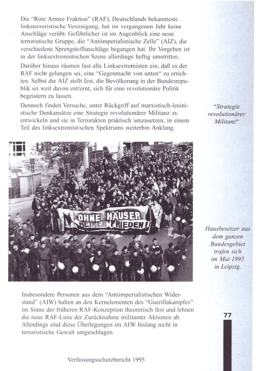 Die "Rote Armee Fraktion" (RAF), Deutschlands bekannteste linksterroristische Vereinigung, hat im vergangenen Jahr keine Anschläge verübt. Gefährlicher ist im Augenblick eine neue terroristische Gruppe, die "Antiimperialistische Zelle" (AIZ), die verschiedene Sprengstoffanschläge begangenhat. Ihr Vorgehenist in der linksextremistischen Szene allerdings heftig umstritten. Darüber hinaus räumen fast alle Linksextremisten ein, daß es der RAFnicht gelungen sei, eine "Gegenmacht von unten" zu errichten. Selbst die AIZ stellt fest, die Bevölkerung in der Bundesrepublik sei weit davon entfernt, sich für eine revolutionäre Politik begeistern zu lassen. Dennoch finden Versuche, unter Rückgriff auf marxistisch-lenini"Strategie stische Denkansätze eine Strategie revolutionärer Militanz zu revolutionärer entwickeln und sie in Terrorakten praktisch umzusetzen, in einem Militanz" Teil des linksextremistischen Spektrums weiterhin Anklang. Hausbesetzer aus dem ganzen Bundesgebiet trafen sich im Mai 1995 in Leipzig. Insbesondere Personen aus dem "Antiimperialistischen Widerstand" (AIW) halten an den Kernelementen des "Guerillakampfes" im Sinne der früheren RAF-Konzeption theoretisch fest und lehnen die neue RAF-Linie der Zurücknahme militanter Aktionen ab. 77 Allerdings sind diese Überlegungen im AIW bislang nicht in terroristische Gewalt umgeschlagen. Verfassungsschutzbericht 1995