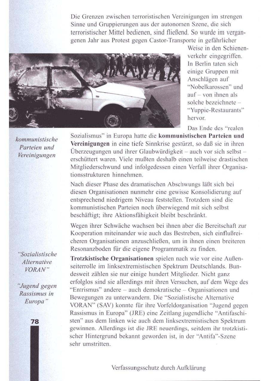 Die Grenzen zwischen terroristischen Vereinigungen im strengen Sinne und Gruppierungen aus der autonomen Szene, die sich terroristischer Mittel bedienen, sind fließend. So wurde im vergangenen Jahr aus Protest gegen Castor-Transporte in gefährlicher Weise in den Schienenverkehr eingegriffen. In Berlin taten sich einige Gruppen mit Anschlägen auf "Nobelkarossen" und -- auf von ihnen als solche bezeichnete -- "Yuppie-Restaurants" hervor. Das Ende des "realen Sozialismus" in Europa hatte die Kommunistischen Parteien und kommunistische Vereinigungen in eine tiefe Sinnkrise gestürzt, so daß sie in ihren Parteien und Überzeugungen und ihrer Glaubwürdigkeit - auch vorsich selbst Vereinigungen erschüttert waren. Viele mußten deshalb einen teilweise drastischen Mitgliederschwund und infolgedessen einen Verfall ihrer Organisationsstrukturen hinnehmen. Nach dieser Phase des dramatischen Abschwungs läßt sich bei diesen Organisationen nunmehr eine gewisse Konsolidierung auf entsprechend niedrigem Niveau feststellen. Trotzdem sind die kommunistischen Parteien noch überwiegend mit sich selbst beschäftigt; ihre Aktionsfähigkeit bleibt beschränkt. Wegenihrer Schwäche wachsen bei ihnen aber die Bereitschaft zur Kooperation miteinander wie auch das Bestreben, sich einflußreicheren Organisationen anzuschließen, um in ihnen einen breiteren Resonanzbodenfür die eigene Programmatik zu finden. "Sozialistische Trotzkistische Organisationen spielen nach wie vor eine AußenAlternative seiterrolle im linksextremistischen Spektrum Deutschlands. BunVORAN" desweit zählen sie nur einige hundert Mitglieder. Nicht ganz erfolglos sind sie allerdings mit ihren Versuchen, auf dem Wege des "Jugend gegen "Entrismus" andere -- auch demokratische -- Organisationen und Rassismus in Bewegungen zu unterwandern. Die "Sozialistische Alternative Europa" VORAN" (SAV) konnte für ihre Vorfeldorganisation "Jugend gegen Rassismus in Europa" (JRE) eine Zeitlang jugendliche "Antifaschi78 sten" aus dem linken wie auch demlinksextremistischen Spektrum gewinnen. Allerdings ist die JRE neuerdings, seitdem ihr trotzkistischer Hintergrund bekannt geworden ist, in der "Antifa"-Szene sehr umstritten. Verfassungsschutz durch Aufklärung