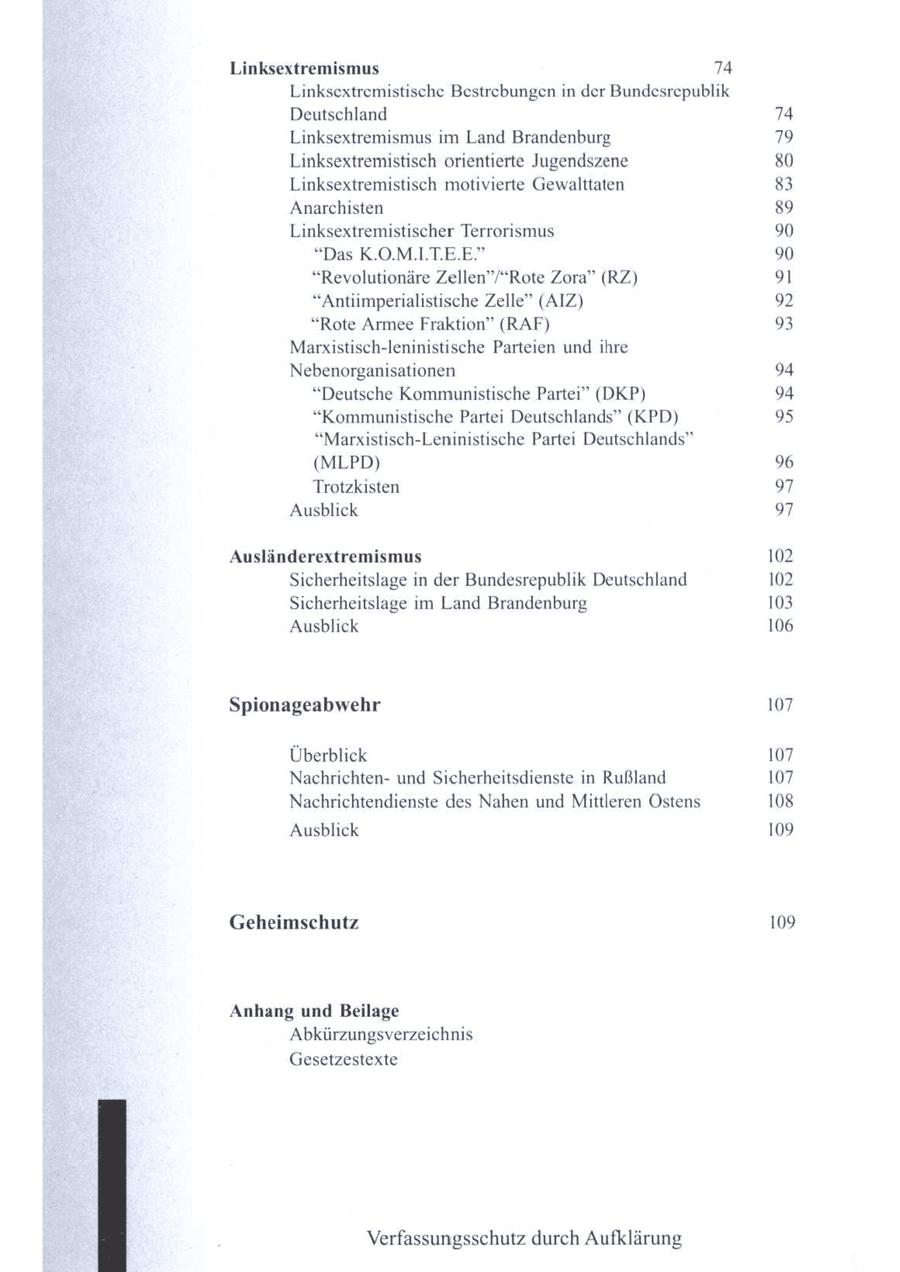 Linksextremismus 74 Linksextremistische Bestrebungen in der Bundesrepublik Deutschland 74 Linksextremismus im Land Brandenburg 79 Linksextremistisch orientierte Jugendszene 80 Linksextremistisch motivierte Gewalttaten 83 Anarchisten 89 Linksextremistischer Terrorismus 90 "Das K.O.M.ILT.E.E" 90 "Revolutionäre Zellen"/"Rote Zora" (RZ) 91 "Antiimperialistische Zelle" (AIZ) 92 "Rote Armee Fraktion" (RAF) 93 Marxistisch-leninistische Parteien und ihre Nebenorganisationen 94 "Deutsche Kommunistische Partei" (DKP) 94 "Kommunistische Partei Deutschlands" (KPD) 95 "Marxistisch-Leninistische Partei Deutschlands" (MLPD) 96 Trotzkisten 97 Ausblick 97 Ausländerextremismus 102 Sicherheitslage in der Bundesrepublik Deutschland 102 Sicherheitslage m Land Brandenburg 103 Ausblick 106 Spionageabwehr 107 Überblick 107 Nachrichtenund Sicherheitsdienste in Rußland 107 Nachrichtendienste des Nahen und Mittleren Östens 108 Ausblick 109 Geheimschutz 109 Anhang und Beilage Abkürzungsverzeichnis Gesetzestexte Verfassungsschutz durch Aufklärung