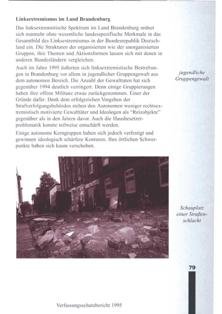 Linksextremismus im Land Brandenburg Das linksextremistische Spektrum im Land Brandenburg ordnet sich nunmehr ohne wesentliche landesspezifische Merkmale in das Gesamtbild des Linksextremismus in der Bundesrepublik Deutschland ein. Die Strukturen der organisierten wie der unorganisierten Gruppen, ihre Themen und Aktionsformen lassen sich mit denen in anderen Bundesländern vergleichen. Auch im Jahre 1995 äußerten sich linksextremistische Bestrebungen in Brandenburg vor allem in jugendlicher Gruppengewalt aus Jugendliche dem autonomenBereich. Die Anzahl der Gewalttaten hat sich Gruppengewalt gegenüber 1994 deutlich verringert. Denn einige Gruppierungen haben ihre offene Militanz etwas zurückgenommen. Einer der Gründe dafür: Dank demerfolgreichen Vorgehen der Strafverfolgungsbehörden stehen den Autonomen weniger rechtsextremistisch motivierte Gewalttäter und Ideologen als "Reizobjekte" gegenüber als in den Jahren davor. Auch die Hausbesetzerproblematik konnte teilweise entschärft werden. Einige autonome Kerngruppen haben sich jedoch verfestigt und gewinnen ideologisch schärfere Konturen. Ihre örtlichen Schwerpunkte haben sich kaum verschoben. Schauplatz einer Straßenschlacht 793 Verfassungsschutzbericht 1995