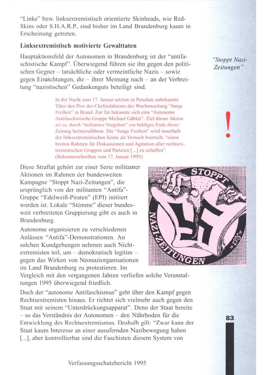 "Linke" bzw. linksextremistisch orientierte Skinheads, wie RedSkins oder S.H.A.R.P., sind bisher im Land Brandenburg kaum in Erscheinung getreten. Linksextremistisch motivierte Gewalttaten Hauptaktionsfeld der Autonomen in Brandenburg ist der "antifa"Stoppt Nazischistische Kampf". Überwiegend führen sie ihn gegen den politiZeitungen" schen Gegner -- tatsächliche oder vermeintliche Nazis -- sowie gegen Einrichtungen, die -- ihrer Meinung nach - an der Verbreitung "nazistischen" Gedankenguts beteiligt sind. In der Nacht zum 17. Januar setzten in Potsdam unbekannte Täter den Pkw des Chefredakteurs der Wochenzeitung "Junge Freiheit" in Brand. Zur Tat bekannte sich eine "Autonome Antifaschistische Gruppe Michael Gäbler". Ziel dieser Aktion sei es, durch "militantes Vorgehen" ein baldiges Ende dieser Zeitung herbeizuführen. Die "Junge Freiheit" wird innerhalb der linksextremistischen Szene als Versuch beurteilt, "einen breiten Rahmen für Diskussionen und Agitation aller rechtsextremistischen Gruppen und Parteien [...] zu schaffen" (Bekennerschreiben vom 17. Januar 1995) Diese Straftat gehört zur einer Serie militanter Aktionen im Rahmen der bundesweiten Kampagne "Stoppt Nazi-Zeitungen", die ursprünglich von der militanten "Antifa"Gruppe "Edelweiß-Piraten" (EPI) initiiert worden ist. Lokale "Stämme" dieser bundesweit verbreiteten Gruppierung gibt es auch in Brandenburg. Autonome organisieren zu verschiedenen Anlässen "Antifa"-Demonstrationen. An solchen Kundgebungen nehmen auch Nichtextremistenteil, um -- demokratisch legitim -- gegen das Wirken von Neonaziorganisationen im Land Brandenburg zuprotestieren. Im Vergleich mit den vergangenen Jahren verliefen solche Veranstaltungen 1995 überwiegend friedlich. Dochder "autonome Antifaschismus" geht über den Kampf gegen Rechtsextremisten hinaus. Er richtet sich vielmehr auch gegen den Staat mit seinem "Unterdrückungsapparat". Denn der Staat bereite -- so das Verständnis der Autonomen -- den Nährbodenfür die 83 Entwicklung des Rechtsextremismus. Deshalb gilt: "Zwar kann der Staat kaumInteresse an einer ausufernden Nazibewegung haben [...]; aber kontrollierbar sind die Faschisten diesem System von Verfassungsschutzbericht 1995