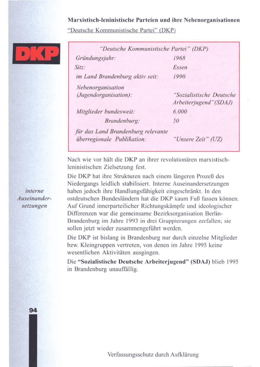 Marxistisch-leninistische Parteien und ihre Nebenorganisationen "Deutsche Kommunistische Partei" (DKP "Deutsche Kommunistische Partei" (DKP) Gründungsjahr: 1968 Sitz: Essen im Land Brandenburg aktiv seit: 1990 Nebenorganisation (Jugendorganisation): "Sozialistische Deutsche Arbeiterjugend"(SDAJ) Mitglieder bundesweit: 6.000 Brandenburg: 50 für das Land Brandenburg relevante überregionale Publikation: "Unsere Zeit" (UZ) Nach wie vor hält die DKP anihrer revolutionären marxistischleninistischen Zielsetzung fest. Die DKP hat ihre Strukturen nach einemlängeren Prozeß des Niedergangs leidlich stabilisiert. Interne Auseinandersetzungen interne haben jedoch ihre Handlungsfähigkeit eingeschränkt. In den Auseinanderostdeutschen Bundesländern hat die DKP kaum Fuß fassen können. setzungen AufGrund innerparteilicher Richtungskämpfe und ideologischer Differenzen war die gemeinsame Bezirksorganisation BerlinBrandenburg im Jahre 1993 in drei Gruppierungen zerfallen; sie sollen jetzt wieder zusammengeführt werden. Die DKP ist bislang in Brandenburg nur durch einzelne Mitglieder bzw. Kleingruppen vertreten, von denen im Jahre 1995 keine wesentlichen Aktivitäten ausgingen. Die "Sozialistische Deutsche Arbeiterjugend" (SDAJ) blieb 1995 in Brandenburg unauffällig. 8 Verfassungsschutz durch Aufklärung