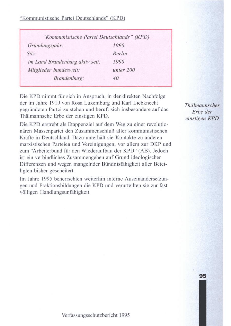 "Kommunistische Partei Deutschlands" (KPD) "Kommunistische Partei Deutschlands" (KPD) Gründungsjahr: 1990 Sitz: Berlin im Land Brandenburg aktiv seit: 1990 Mitglieder bundesweit: unter 200 Brandenburg: 40 Die KPD nimmt für sich in Anspruch, in der direkten Nachfolge der im Jahre 1919von Rosa Luxemburg und Karl Liebknecht Thälmannschöt gegründetenPartei zu stehen und beruft sich insbesondere auf das Erbe den Thälmannsche Erbe der einstigen KPD. einstigen KPD Die KPDerstrebt als Etappenziel auf dem Weg zu einer revolutionären Massenpartei den Zusammenschluß aller kommunistischen Kräfte in Deutschland. Dazu unterhält sie Kontakte zu anderen marxistischen Parteien und Vereinigungen, vor allem zur DKP und zum "Arbeiterbund für den Wiederaufbau der KPD" (AB). Jedoch ist ein verbindliches Zusammengehen auf Grund ideologischer Differenzen und wegen mangelnder Bündnisfähigkeit aller Beteiligten bisher gescheitert. Im Jahre 1995 beherrschten weiterhin interne Auseinandersetzungen und Fraktionsbildungen die KPD undverurteilten sie zur fast völligen Handlungsunfähigkeit. Verfassungsschutzbericht 1995