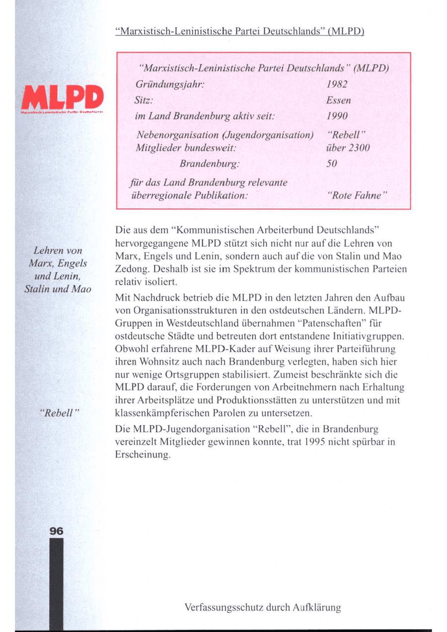 "Marxistisch-Leninistische Partei Deutschlands" (MLPD) "Marxistisch-Leninistische Partei Deutschlands" (MLPD) Gründungsjahr: 1982 MLP D Sitz: Essen ee im Land Brandenburg aktiv seit: 1990 Nebenorganisation (Jugendorganisation) "Rebell" Mitglieder bundesweit: über 2300 Brandenburg: 50 'für das Land Brandenburg relevante überregionale Publikation: "Rote Fahne" Die aus dem "Kommunistischen Arbeiterbund Deutschlands" hervorgegangene MLPD stützt sich nicht nur auf die Lehren von Behen yon Marx, Engels und Lenin, sondern auch auf die von Stalin und Mao Marx, Engels es . N : = Zedong. Deshalb ist sie im Spektrum der kommunistischen Parteien und Lenin, relativ isoliert. Stalin und Mao Mit Nachdruck betrieb die MLPD in den letzten Jahren den Aufbau von Organisationsstrukturen in den ostdeutschen Ländern. MLPDGruppen in Westdeutschland übernahmen "Patenschaften" für ostdeutsche Städte und betreuten dort entstandene Initiativgruppen. Obwohl erfahrene MLPD-Kader aufWeisung ihrer Parteiführung ihren Wohnsitz auch nach Brandenburgverlegten, haben sich hier nur wenige Ortsgruppen stabilisiert. Zumeist beschränkte sich die MLPD darauf, die Forderungen von Arbeitnehmern nach Erhaltung ihrer Arbeitsplätze und Produktionsstätten zu unterstützen und mit "Rebell" klassenkämpferischen Parolen zu untersetzen. Die MLPD-Jugendorganisation "Rebell", die in Brandenburg vereinzelt Mitglieder gewinnen konnte, trat 1995 nicht spürbar in Erscheinung. Verfassungsschutz durch Aufklärung