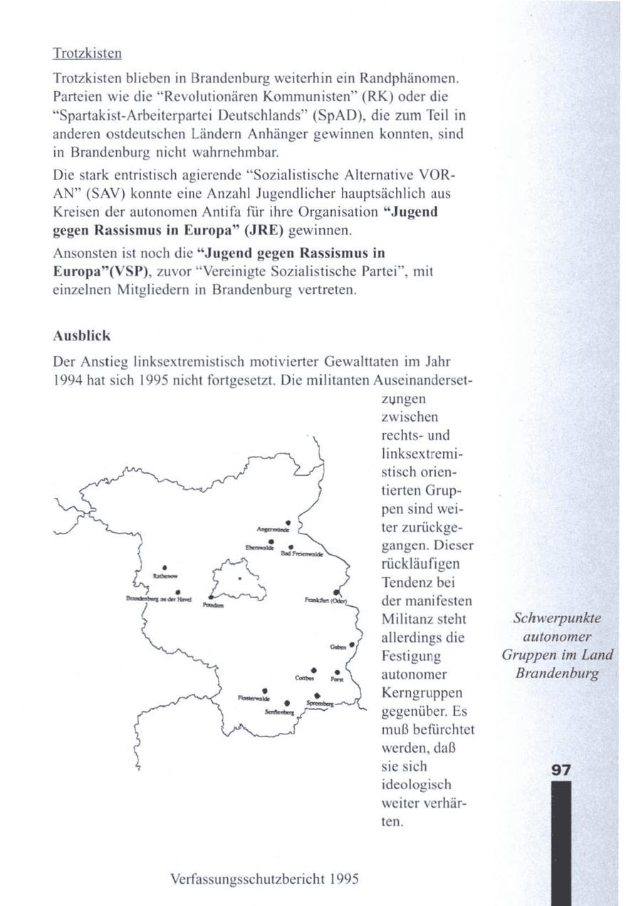 Trotzkisten Trotzkisten blieben in Brandenburg weiterhin ein Randphänomen. Parteien wie die "Revolutionären Kommunisten" (RK) oder die "Spartakist-Arbeiterpartei Deutschlands" (SpAD), die zum Teil in anderen ostdeutschen Ländern Anhänger gewinnen konnten, sind in Brandenburg nicht wahrnehmbar. Die stark entristisch agierende "Sozialistische Alternative VORAN" (SAV) konnte eine Anzahl Jugendlicher hauptsächlich aus Kreisen der autonomenAntifa für ihre Organisation "Jugend gegen Rassismus in Europa" (JRE) gewinnen. Ansonstenist noch die "Jugend gegen Rassismus in Europa"(VSP), zuvor "Vereinigte Sozialistische Partei", mit einzelnen Mitgliedern in Brandenburg vertreten. Ausblick Der Anstieg linksextremistisch motivierter Gewalttaten im Jahr 1994 hat sich 1995 nicht fortgesetzt. Die militanten Auseinandersetzyngen zwischen rechtsund \ linksextremistisch orientierten Gruppen sind weiter zurückgegangen. Dieser rückläufigen Tendenz bei der manifesten Militanz steht Schwerpunkte allerdings die autonomer Festigung Gruppen im Land autonomer Brandenburg Kerngruppen gegenüber. Es muß befürchtet werden, daß sie sich 97 ideologisch weiter verhärten. Verfassungsschutzbericht 1995
