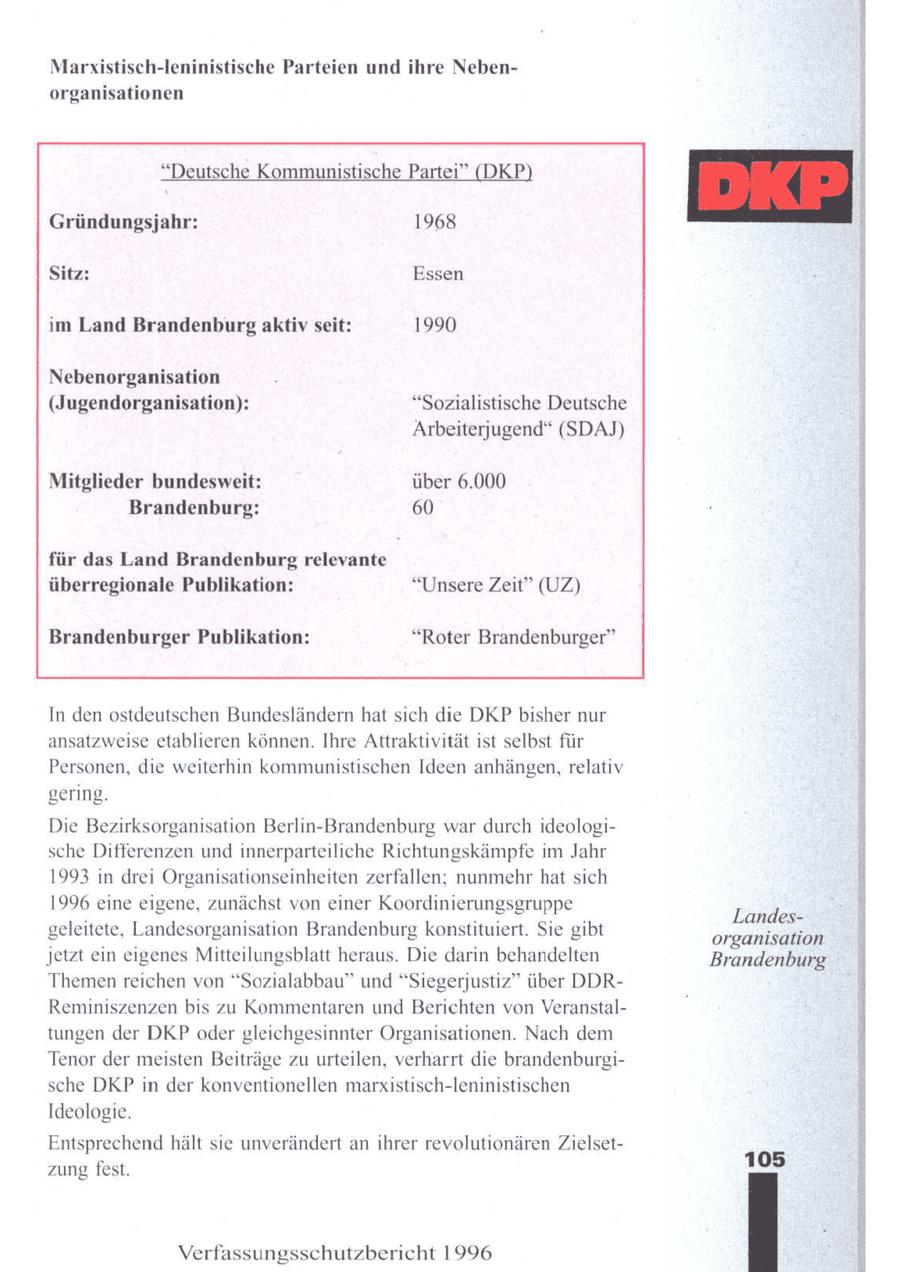 Marxistisch-leninistische Parteien und ihre Nebenorganisationen "Deutsche Kommunistische Partei" (DKP) Gründungsjahr: 1968 Sitz: im Land Brandenburg aktiv seit: Nebenorganisation Essen 1990 rAENReEGSER (Jugendorganisation): "Sozialistische Deutsche SeSuwEIR SeNE Arbeiterjugend" (SDAJ) Mitglieder bundesweit: über 6.000 Brandenburg: 60 für das Land Brandenburg relevante überregionale Publikation: "Unsere Zeit" (UZ) Brandenburger Publikation: "Roter Brandenburger" In den ostdeutschen Bundesländern hat sich die DKP bisher nur ansatzweise etablieren können. Ihre Attraktivität ist selbst für Personen, die weiterhin kommunistischen Ideen anhängen, relativ gering. Die Bezirksorganisation Berlin-Brandenburg war durch ideologische Differenzen und innerparteiliche Richtungskämpfe m Jahr 1993 in drei Organisationseinheiten zerfallen; nunmehr hat sich 1996 eine eigene, zunächst von einer Koordinierungsgruppe Landesgeleitete, Landesorganisation Brandenburg konstituiert. Sie gibt organisation jetzt ein eigenes Mitteilungsblatt heraus. Die darin behandelten Brandenburg Themen reichen von "Sozialabbau" und "Siegerjustiz" über DDRReminiszenzen bis zu Kommentaren und Berichten von Veranstaltungen der DKP odergleichgesinnter Organisationen. Nach dem Tenor der meisten Beiträge zu urteilen, verharrt die brandenburgische DKP in der konventionellen marxistisch-leninistischen Ideologie. Entsprechendhält sie unverändert an ihrer revolutionären Zielset105 zung fest. Verfassungsschutzbericht 1996