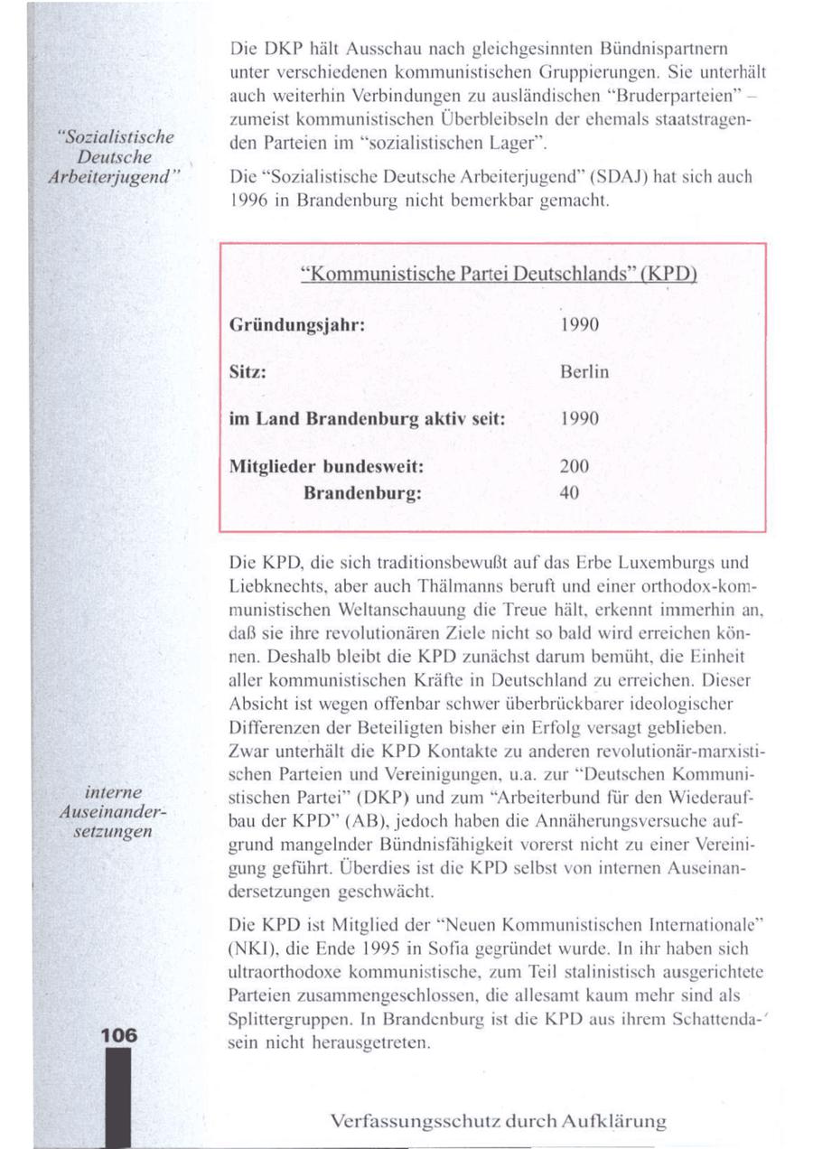 Die DKP hält Ausschaunach gleichgesinnten Bündnispartnern unter verschiedenen kommunistischen Gruppierungen. Sie unterhält auch weiterhin Verbindungen zu ausländischen "Bruderparteien" -- zumeist kommunistischen Überbleibseln der ehemals staatstragen"Sozialistische den Parteien im "sozialistischen Lager". E Deutsche (c) Arbeiterjugend" Die "Sozialistische Deutsche Arbeiterjugend" (SDAJ) hat sich auch 1996 in Brandenburg nicht bemerkbar gemacht. "Kommunistische Partei Deutschlands" (KPD) Gründungsjahr: 1990 Sitz: Berlin im Land Brandenburg aktiv seit: 1990 Mitglieder bundesweit: 200 Brandenburg: 40 Die KPD,die sich traditionsbewußt auf das Erbe Luxemburgs und Liebknechts, aber auch Thälmanns beruft und einer orthodox-kommunistischen Weltanschauung die Treue hält, erkennt immerhin an, daß sie ihre revolutionären Ziele nicht so bald wird erreichen können. Deshalb bleibt die KPD zunächst darum bemüht, die Einheit aller kommunistischen Kräfte in Deutschland zu erreichen. Dieser Absicht ist wegen offenbar schwer überbrückbarer ideologischer Differenzen der Beteiligten bisher ein Erfolg versagt geblieben. Zwar unterhält die KPD Kontakte zu anderen revolutionär-marxistischen Parteien und Vereinigungen, u.a. zur "Deutschen Kommuniinterne stischen Partei" (DKP) und zum "Arbeiterbund für den WiederaufAuseinandersetzungen bau der KPD" (AB), A jedoch haben die Annäherungsversuche n ; aufAL grund mangelnder Bündnisfähigkeit vorerst nicht zu einer Vereinigung geführt. Überdies ist die KPDselbst von internen Auseinandersetzungen geschwächt. Bi Die KPD ist Mitglied der "Neuen Kommunistischen Internationale" B (NK), die Ende 1995 in Sofia gegründet wurde. In ihr habensich 5 ultraorthodoxe kommunistische, zumTeil stalinistisch ausgerichtete Parteien zusammengeschlossen, die allesamt kaum mehr sind als Splittergruppen. In Brandenburgist die KPD aus ihrem Schattenda-' 106 sein nicht herausgetreten. Verfassungsschutz durch Aufklärung