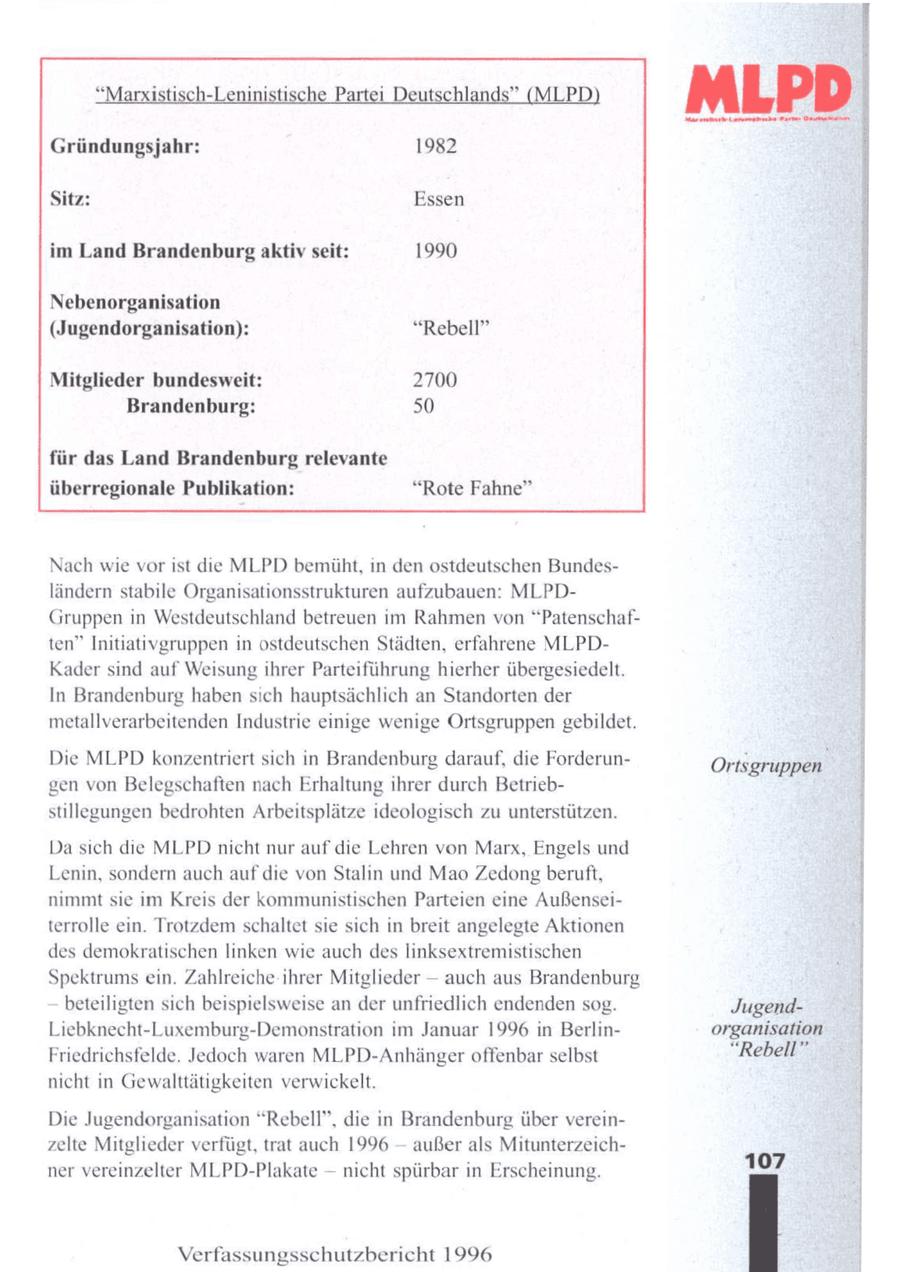 "Marxistisch-LeninistischePartei Deutschlands"(MLPD) Gründungsjahr: 1982 MLPD 1 Te Sitz: Essen E im Land Brandenburg aktiv seit: 1990 Nebenorganisation (Jugendorganisation): "Rebell" Mitglieder bundesweit: 2700 Brandenburg: 50 für das Land Brandenburg relevante überregionale Publikation: "Rote Fahne" Nach wie vor ist die MLPD bemüht, n den ostdeutschen Bundesländern stabile Organisationsstrukturen aufzubauen: MLPDGruppen in Westdeutschland betreuen im Rahmen von "Patenschaften" Initiativgruppen in ostdeutschen Städten, erfahrene MLPDKader sind auf Weisung ihrer Parteiführung hierher übergesiedelt. In Brandenburg haben sich hauptsächlich an Standorten der metallverarbeitenden Industrie einige wenige Ortsgruppen gebildet. Die MLPD konzentriert sich in Brandenburg darauf, die ForderunOrtsgruppen gen von Belegschaften nach Erhaltungihrer durch Betriebstillegungen bedrohten Arbeitsplätze ideologisch zu unterstützen. Dasich die MLPDnicht nur auf die Lehren von Marx, Engels und Lenin, sondern auch aufdie von Stalin und Mao Zedongberuft, nimmt sie im Kreis der kommunistischen Parteien eine Außenseiterrolle ein. Trotzdem schaltet sie sich in breit angelegte Aktionen des demokratischen linken wie auch des linksextremistischen : Spektrums ein. Zahlreiche ihrer Mitglieder -- auch aus Brandenburg | beteiligten sich beispielsweise an der unfriedlich endendensog. JugendLiebknecht-Luxemburg-Demonstration im Januar 1996 in Berlinorganisation Friedrichsfelde. Jedoch waren MLPD-Anhänger offenbarselbst "Rebell" nicht in Gewalttätigkeiten verwickelt. | Die Jugendorganisation "Rebell", die in Brandenburg über verein- | -- zelte Mitglieder verfügt, trat auch 1996 außerals Mitunterzeich- | ner vereinzelter MLPD-Plakate -- nicht spürbar in Erscheinung. 107 Verfassungsschutzbericht 1996