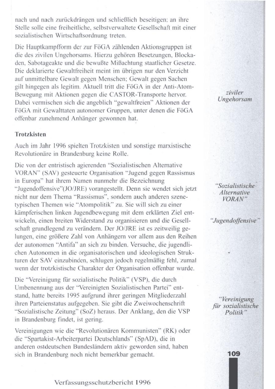 nach und nach zurückdrängen undschließlich beseitigen: an ihre Stelle solle eine freiheitliche, selbstverwaltete Gesellschaft mit einer sozialistischen Wirtschaftsordnung treten. aE Die Hauptkampfform der zur FÖGA zählenden Aktionsgruppen ist die des zivilen Ungehorsams. Hierzu gehören Besetzungen, Blockaden, Sabotageakte und die bewußte Mißachtung staatlicher Gesetze. Die deklarierte Gewaltfreiheit meint im übrigen nur den Verzicht auf unmittelbare Gewalt gegen Menschen; Gewalt gegen Sachen gilt hingegen als legitim. Aktuell tritt die FÖGA in der Anti-AtomBewegung mit Aktionen gegen die CASTOR-Transporte hervor. ziviler Ungehorsam Dabei vermischen sich die angeblich "gewaltfreien" Aktionen der FöGA mit Gewalttaten autonomer Gruppen, unter denen die FOGA offenbar zunehmend Anhänger gewonnenhat. Trotzkisten Auch im Jahr 1996 spielten Trotzkisten und sonstige marxistische Revolutionäre in Brandenburg keine Rolle. nTaemne Die von der entristisch agierenden "Sozialistischen Alternative VORAN" (SAV) gesteuerte Organisation "Jugend gegen Rassismus in Europa" hat ihrem Namen nunmehr die Bezeichnung "Jugendoffensive"(JO/JRE) vorangestellt. Denn sie wendet sich jetzt "Sozialistische: Alternative nicht nur dem Thema "Rassismus", sondern auch anderen szeneVORAN" typischen Themen wie "Atompolitik" zu. Sie will sich zu einer kämpferischen linken Jugendbewegung mit dem erklärten Ziel entwickeln, einen breiten Widerstand zu organisieren und die Gesell"Jugendoffensive" schaft grundlegend zu verändern. Der JO/JRE ist es zeitweilig gelungen, eine größere Zahl von Anhängern vor allem aus den Reihen der autonomen "Antifa" an sich zu binden. Versuche, die jugendlichen Autonomen in die organisatorischen und ideologischen Strukturen der SAV einzubinden, schlugen jedoch regelmäßig fehl, zumal wenn der trotzkistische Charakter der Organisation offenbar wurde. Die "Vereinigung für sozialistische Politik" (VSP), die durch Umbenennung aus der "Vereinigten Sozialistischen Partei" entstand, hatte bereits 1995 aufgrund ihrer geringen Mitgliederzahl "Vereinigung ihren Parteienstatus aufgegeben. Sie gibt die Zweiwochenschrift für sozialistische ' "Sozialistische Zeitung" (SoZ) heraus. Der Anklang, den die VSP Politik" in Brandenburg findet, ist gering. Vereinigungen wie die "Revolutionären Kommunisten" (RK) oder die "Spartakist-Arbeiterpartei Deutschlands" (SpAD), die in anderen ostdeutschen Bundesländern aktiv geworden sind, haben sich in Brandenburg noch nicht bemerkbar gemacht. Verfassungsschutzbericht 1996