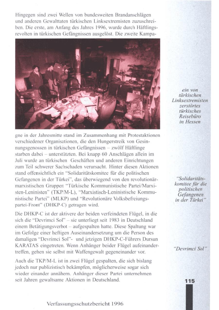 Hingegen sind zwei Wellen von bundesweiten Brandanschlägen und anderen Gewalttaten türkischen Linksextremisten zuzuschreiben. Die erste, am Anfang des Jahres 1996, wurde durch Häftlingsrevolten in tü schen Gefängnissen ausgelöst. Die zweite Kampaein von türkischen Linksextremisten zerstörtes türkisches Reisebüro in Hessen gne in der Jahresmitte stand im Zusammenhang mit Protestaktionen verschiedener Organisationen, die den Hungerstreik von Gesin--nungsgenossen in türkischen Gefängnissen zwölf Häftlinge --starben dabei unterstützten. Bei knapp 60 Anschlägen allein im Juli wurde an türkischen Geschäften und anderen Einrichtungen zum Teil schwerer Sachschaden verursacht. Hinter diesen Aktionen stand offensichtlich ein "Solidaritätskomitee für die politischen Gefangenenin der Türkei", das überwiegend von den revolutionär"Solidaritätsmarxistischen Gruppen "Türkische Kommunistische Partei/Marxinr die sten-Leninisten" (TKP/M-L), "Marxistisch-LeninistischeKommuEefangen nistische Partei" (MLKP) und "Revolutionäre Volksbefreiungsin der Türkei" partei-Front" (DHKP-C) getragen wird. Die DHKP-C ist der aktivere der beiden verfeindeten Flügel, in die sich die "Devrimci Sol" -- sie unterliegt seit 1983 in Deutschland einem Betätigungsverbot -- aufgespalten hatte. Diese Spaltung war im Gefolge einer heftigen Auseinandersetzung umdie Person des damaligen "Devrimei Sol"und jetzigen DHKP-C-Führers Dursun KARATAS eingetreten. Wenn Anhänger beider Flügel aufeinander"Devrimei Sol" treffen, gehen sie selbst mit Waffengewalt gegeneinander vor. Auch die TKP/M-L ist in zwei Flügel gespalten, die sich bislang jedoch nurpublizistisch bekämpfen, möglicherweise sogarsich wieder einander annähern. Anhänger dieser Partei unternehmen seit Jahren gewaltsame Aktionen in Deutschland. 115 Verfassungsschutzbericht 1996